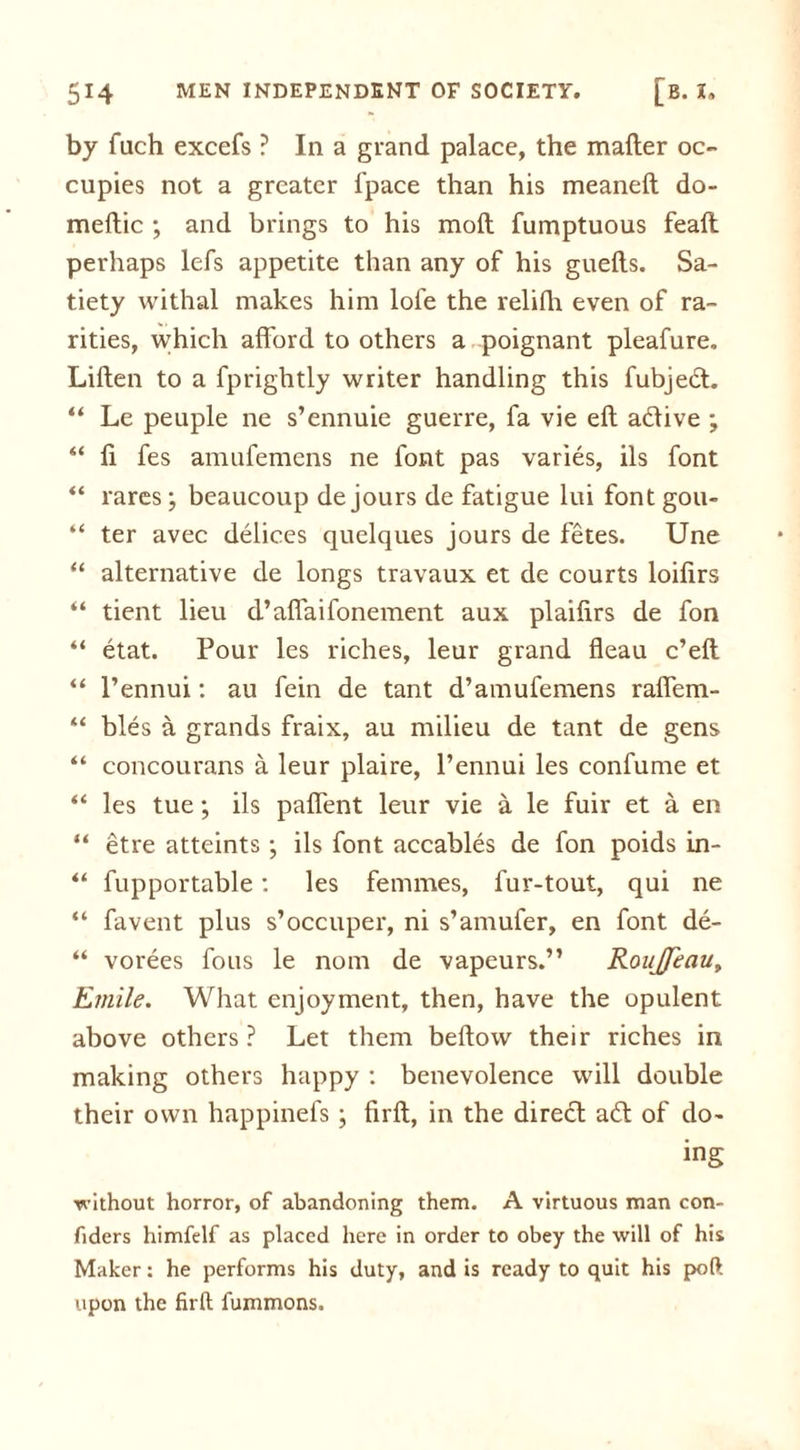 by fuch excefs ? In a grand palace, the mailer oc- cupies not a greater fpace than his meaneft do- meftic ; and brings to his moll fumptuous fealt perhaps lefs appetite than any of his guells. Sa- tiety withal makes him lofe the relifh even of ra- rities, which afford to others a poignant pleafure. Lillen to a fprightly writer handling this fubjed. “ Le peuple ne s’ennuie guerre, fa vie ell adive ; “ fi fes amufemens ne font pas varies, ils font “ rares; beaucoup de jours de fatigue lui font gou- “ ter avec delices quelques jours de fetes. Une “ alternative de longs travaux et de courts loifirs “ tient lieu d’affaifonement aux plailirs de fon “ etat. Pour les riches, leur grand fleau c’ell “ l’ennui: au fein de tant d’amufemens raffem- “ bles a grands fraix, au milieu de tant de gens “ concourans a leur plaire, l’ennui les confume et “ les tue; ils paffent leur vie a le fuir et a en “ etre atteints ; ils font accables de fon poids in- “ fupportable: les femmes, fur-tout, qui ne “ favent plus s’occuper, ni s’amufer, en font de- “ vorees fous le nom de vapeurs.” RouJJeau, Emile. What enjoyment, then, have the opulent above others? Let them bellow their riches in making others happy : benevolence will double their own happinefs ; firll, in the direcl ad of do- ing without horror, of abandoning them. A virtuous man con- fiders himfelf as placed here in order to obey the will of his Maker: he performs his duty, and is ready to quit his poft upon the firll fummons.