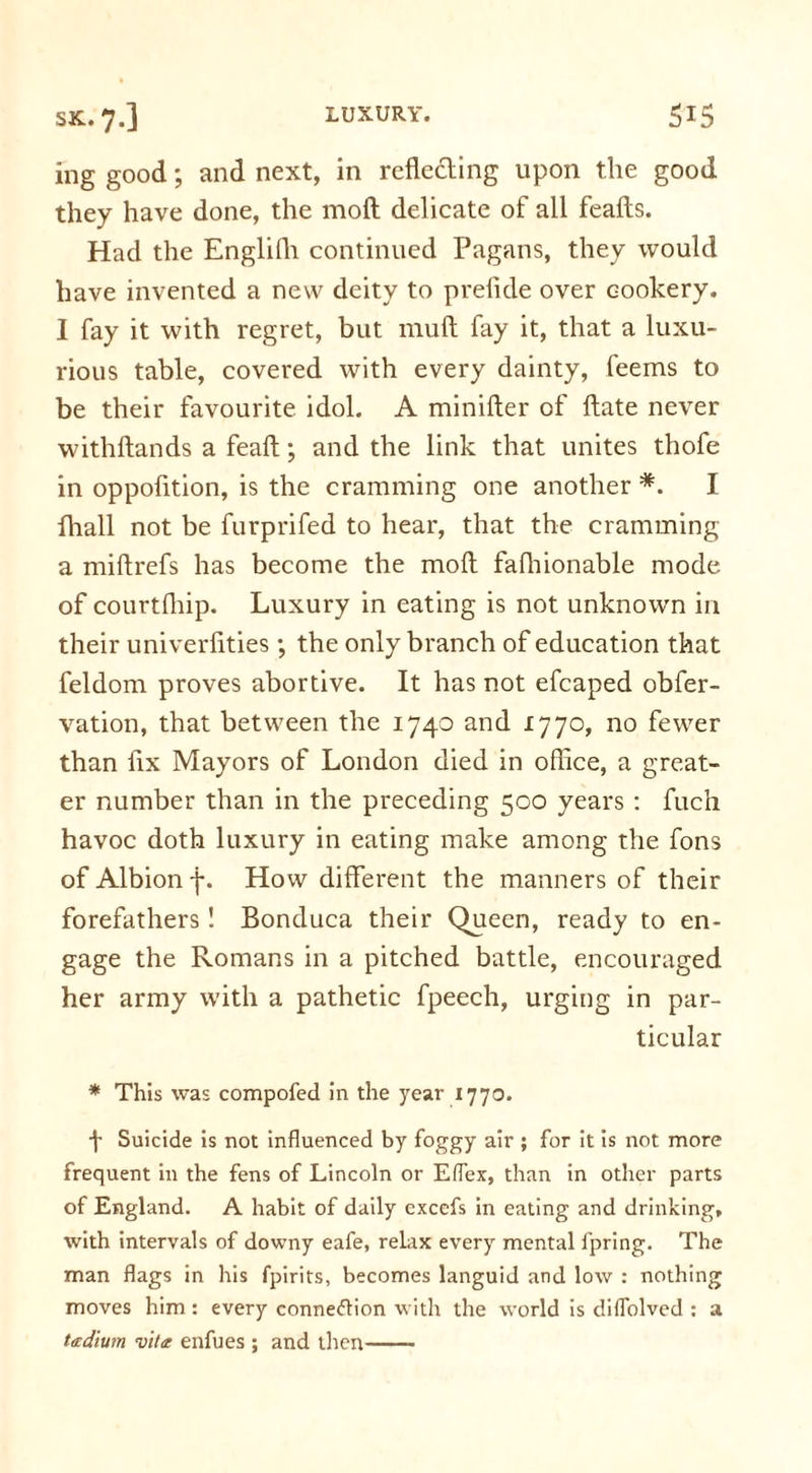 ing good; and next, in reflecting upon the good they have done, the moil delicate of all feafts. Had the Englifh continued Pagans, they would have invented a new deity to prefide over cookery. I fay it with regret, but mull fay it, that a luxu- rious table, covered with every dainty, feems to be their favourite idol. A minifter of ftate never withftands a feaft; and the link that unites thofe in oppofition, is the cramming one another *. I lhall not be furprifed to hear, that the cramming a miftrefs has become the mod fafhionable mode of courtfhip. Luxury in eating is not unknown in their univerfities ; the only branch of education that feldom proves abortive. It has not efcaped obfer- vation, that between the 1740 and 1770, no fewer than fix Mayors of London died in office, a great- er number than in the preceding 500 years : fuch havoc doth luxury in eating make among the fons of Albion f. How different the manners of their forefathers ! Bonduca their Queen, ready to en- gage the Romans in a pitched battle, encouraged her army with a pathetic fpeech, urging in par- ticular * This was compofed in the year 1770. f Suicide is not influenced by foggy air ; for it is not more frequent in the fens of Lincoln or Eflex, than in other parts of England. A habit of daily cxcefs in eating and drinking, with intervals of downy eafe, relax every mental fpring. The man flags in his fpirits, becomes languid and low : nothing moves him: every connexion with the world is diflolved : a ttedium vita enfues ; and then