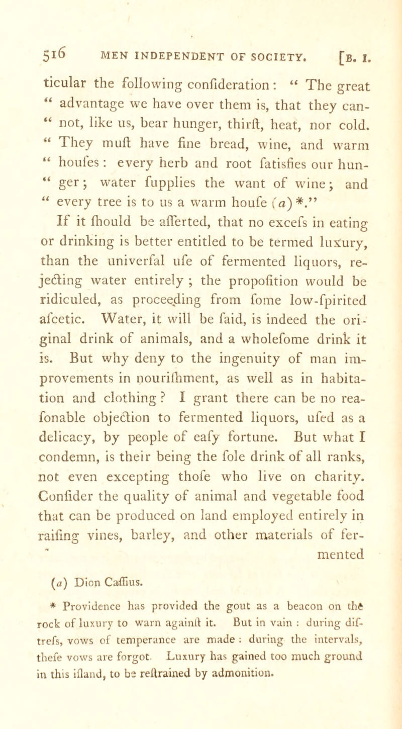 ticular the following confideration : “ The great “ advantage wc have over them is, that they can- “ not, like us, bear hunger, third, heat, nor cold. “ They mud have fine bread, wine, and warm “ houles: every herb and root fatisfies our hun- “ ger; water fupplies the want of wine; and “ every tree is to us a warm houfe i'a)*.” If it fhould be aderted, that no excefs in eating or drinking is better entitled to be termed luxury, than the univerfal ufe of fermented liquors, re- jecting water entirely ; the propofition would be ridiculed, as proceeding from fome low-fpirited afcetic. Water, it will be laid, is indeed the ori- ginal drink of animals, and a wholefome drink it is. But why deny to the ingenuity of man im- provements in nourilhment, as well as in habita- tion and clothing ? I grant there can be no rea- fonable objection to fermented liquors, ufed as a delicacy, by people of eafy fortune. But what I condemn, is their being the foie drink of all ranks, not even excepting thofe who live on charity. Confider the quality of animal and vegetable food that can be produced on land employed entirely in railing vines, barley, and other materials of fer- mented (a) Dion CalTius. * Providence has provided the gout as a beacon on thfc rock of luxury to warn againtf it. But in vain : during dif- trefs, vows of temperance are made : during the intervals, thcfe vows are forgot Luxury has gained too much ground in this ifland, to be reltrained by admonition.