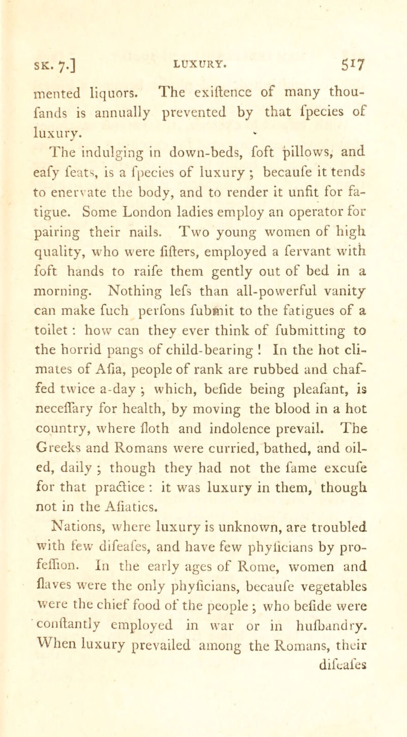 mented liquors. The exiftence of many thou- fands is annually prevented by that lpecies of luxury. The indulging in down-beds, foft. pillows, and eafy feats, is a fpecies of luxury ; becaufe it tends to enervate the body, and to render it unfit for fa- tigue. Some London ladies employ an operator for pairing their nails. Two young women of high quality, -who were lifters, employed a fervant with foft hands to raife them gently out of bed in a morning. Nothing lefs than all-powerful vanity can make fuch perfons fubmit to the fatigues of a toilet : how can they ever think of fubmitting to the horrid pangs of child-bearing ! In the hot cli- mates of Afia, people of rank are rubbed and chaf- fed twice a-day ; which, befide being pleafant, is neceflary for health, by moving the blood in a hot country, where floth and indolence prevail. The Greeks and Romans were curried, bathed, and oil- ed, daily ; though they had not the fame excufe for that pradice : it was luxury in them, though not in the Afiatics. Nations, where luxury is unknown, are troubled with few difeafes, and have few phylicians by pro- feftion. In the early ages of Rome, women and flaves were the only phylicians, becaufe vegetables were the chief food of the people ; who befide were conftantly employed in war or in hufbandry. When luxury prevailed among the Romans, their difeafes