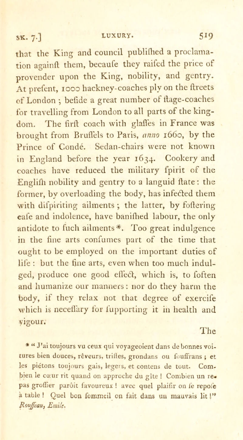 that the King and council publilhed a proclama- tion againft them, becaufe they raifed the price of provender upon the King, nobility, and gentry. At prefent, 1000 hackney-coaches ply on the ftreets of London ; befide a great number of itage-coaches for travelling from London to all parts of the king- dom. The fir ft coach with glafies in France was brought from Brufiels to Paris, anno 1660, by the Prince of Conde. Sedan-chairs were not known in England before the year 1634. Cookery and coaches have reduced the military fpirit of the Englifti nobility and gentry to a languid ftate: the former, by overloading the body, has infefited them with difpiriting ailments ; the latter, by foftering eal'e and indolence, have baniftied labour, the only antidote to fuch ailments*. Too great indulgence in the fine arts confumes part of the time that ought to be employed on the important duties of life : but the fine arts, even when too much indul- ged, produce one good efi'etft, which is, to foften and humanize our manners: nor do they harm the body, if they relax not that degree of exercife which is neceflary for fupporting it in health and vigour. The * “ J’ai toujours vu ceux qui voyageoient dans de bonnes voi- tures bien douces, reveurs, trilles, grondans ou fouffrans ; et les pietons toujours gais, legers, et contens de tout. Com- b:en le cotur rit quand on apprcche du gite ! Combien un re* pas groffier paroit favoureux ! avec quel plaifir on fe repole a table ! Quel bon fommeil on fait dans un mauvais lit 1’' RouJJeau, Emile.