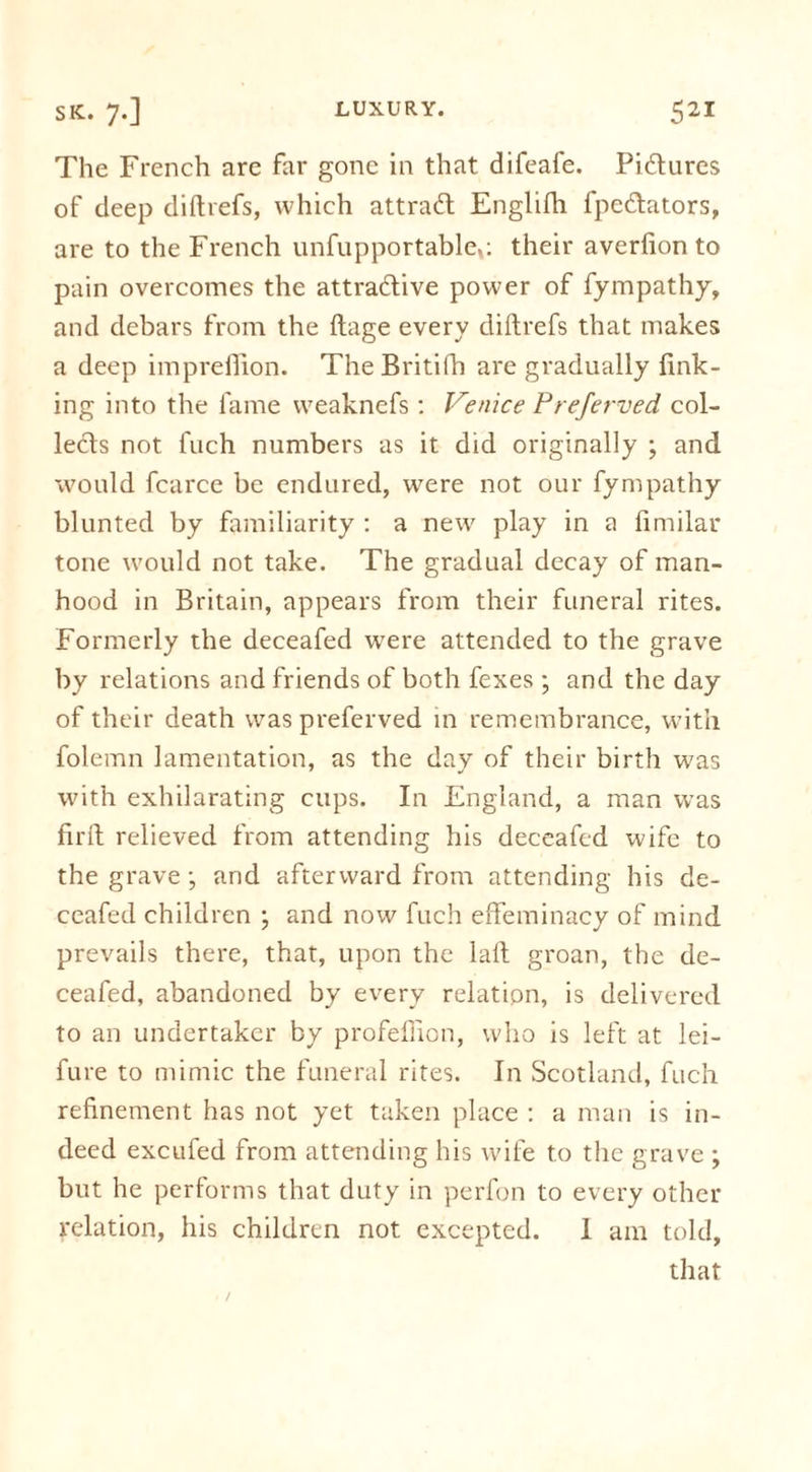 The French are far gone in that difeafe. Pictures of deep diftrefs, which attract Englifli fpe&amp;ators, are to the French unfupportablc,: their averfion to pain overcomes the attractive power of fympathy, and debars from the ftage every diftrefs that makes a deep impreftion. The Britifh are gradually fink- ing into the fame vveaknefs : Venice Preferved col- lefts not fuch numbers as it did originally ; and would fcarce be endured, were not our fympathy blunted by familiarity : a new play in a fimilar tone would not take. The gradual decay of man- hood in Britain, appears from their funeral rites. Formerly the deceafed were attended to the grave by relations and friends of both fexes ; and the day of their death was preferved in remembrance, with folemn lamentation, as the day of their birth was with exhilarating cups. In England, a man w’as firft relieved from attending his deceafed wife to the grave; and afterward from attending his de- ceafed children ; and now fuch effeminacy of mind prevails there, that, upon the laft groan, the de- ceafed, abandoned by every relation, is delivered to an undertaker by profeffion, who is left at lei- fure to mimic the funeral rites. In Scotland, fuch refinement has not yet taken place : a man is in- deed excufed from attending his wife to the grave ; but he performs that duty in perfon to every other relation, his children not excepted. 1 am told,