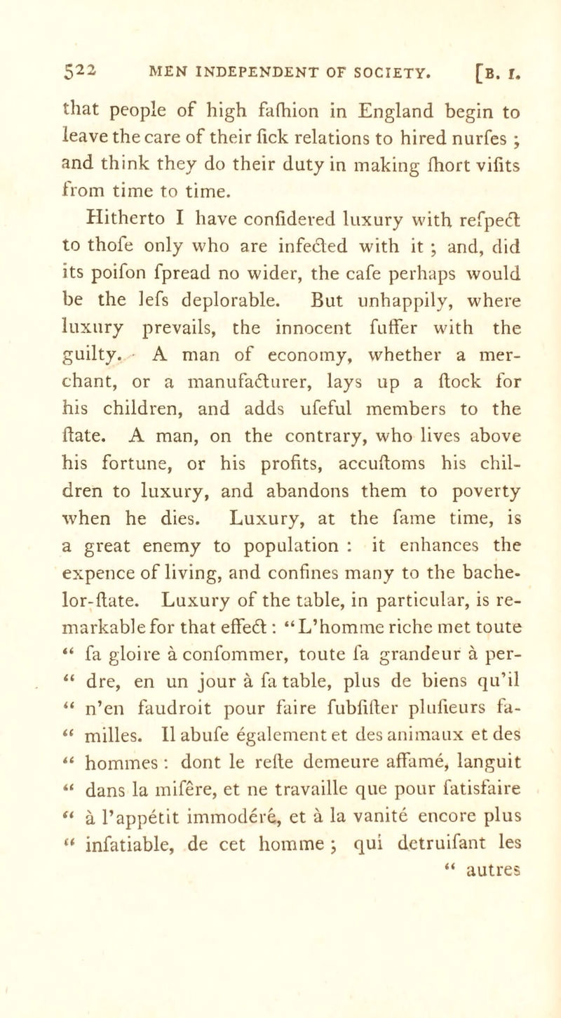 that people of high fafhion in England begin to leave the care of their fick relations to hired nurfes ; and think they do their duty in making fhort vifits from time to time. Hitherto I have confidered luxury with refpeCl to thofe only who are infected with it ; and, did its poifon fpread no wider, the cafe perhaps would be the lefs deplorable. But unhappily, where luxury prevails, the innocent fuffer with the guilty. A man of economy, whether a mer- chant, or a manufacturer, lays up a dock for his children, and adds ufeful members to the date. A man, on the contrary, who lives above his fortune, or his profits, accudoms his chil- dren to luxury, and abandons them to poverty when he dies. Luxury, at the fame time, is a great enemy to population : it enhances the expence of living, and confines many to the bache- lor-date. Luxury of the table, in particular, is re- markable for that effeCt: “L’homme riche met toute “ fa gloire a confommer, toute fa grandeur a per- “ dre, en un jour a fa table, plus de biens qu’il “ n’en faudroit pour faire fubfider plufieurs fa- “ milles. II abufe egalement et des animaux et des “ hommes : dont le rede demeure affame, languit “ dans la mifere, et ne travaille que pour fatisfaire “ a l’appetit immodere, et a la vanite encore plus “ infatiable, de cet horn me ; qui detruifant les “ autres