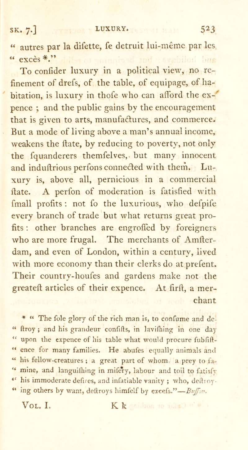 “ autres par la difette, fe detruit lui-memc par les “ exces To confider luxury in a political view, no re- finement of drefs, of the table, of equipage, of ha- bitation, is luxury in thofe who can afford the ex-’ pence ; and the public gains by the encouragement that is given to arts, manufactures, and commerce. But a mode of living above a man’s annual income, weakens the ftate, by reducing to poverty, not only the fquanderers themfelves,. but many innocent and induftrious perfons connected with them. Lu- xury is, above all, pernicious in a commercial date. A perlon of moderation is fatisfied with fmall profits : not fo the luxurious, who defpife every branch of trade but what returns great pro- fits : other branches are engroffed by foreigners who are more frugal. The merchants of Amfter- dam, and even of London, within a century, lived with more economy than their clerks do at prefent. Their country-houfes and gardens make not the greateft articles of their expence. At firft, a mer- chant * “ The foie glory of the rich man is, to confume and de- “ ftroy ; and his grandeur confifls, in lavifhing in one day u upon the expence of his table what would procure fubfift- “ ence for many families. He abufes equally animals and “ his fellow-creatures ; a great part of whom, a prey to fa- “ mine, and languilhing in mifery, labour and toil to fatisfy “ his immoderate defires, and infatiable vanity ; who, deftroy- “ ing others by want, deltroys himfclf by excefs.”—Bujfw. Vol. I. K k