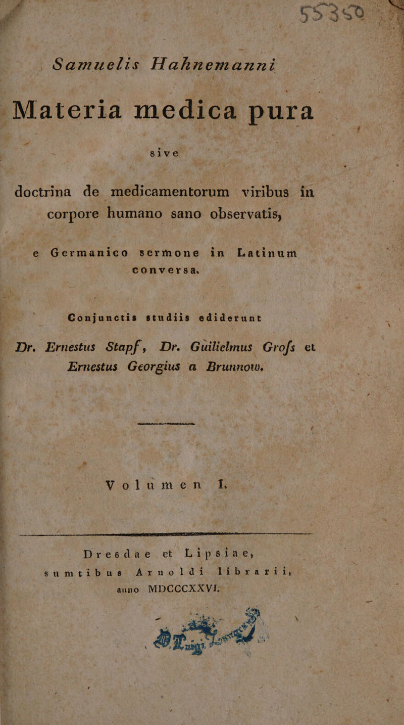 . Samuelis Hahnemaznni . AL MEM wc Án - $1ve doctrina de medicamentorum viribus in corpore humano sano observatis, e Germanico sermone in Latinum COnversa. Conjunctis studiis ediderunt Dr. Ernestus Stapf, Dr. Guilielmus. Grofs « ! Ernestus Georgius a Brunnow. Volumen L Dresdae ct Lipsiae, sumtibus Arnoldi librarii, auno MDCCCXXVI.-