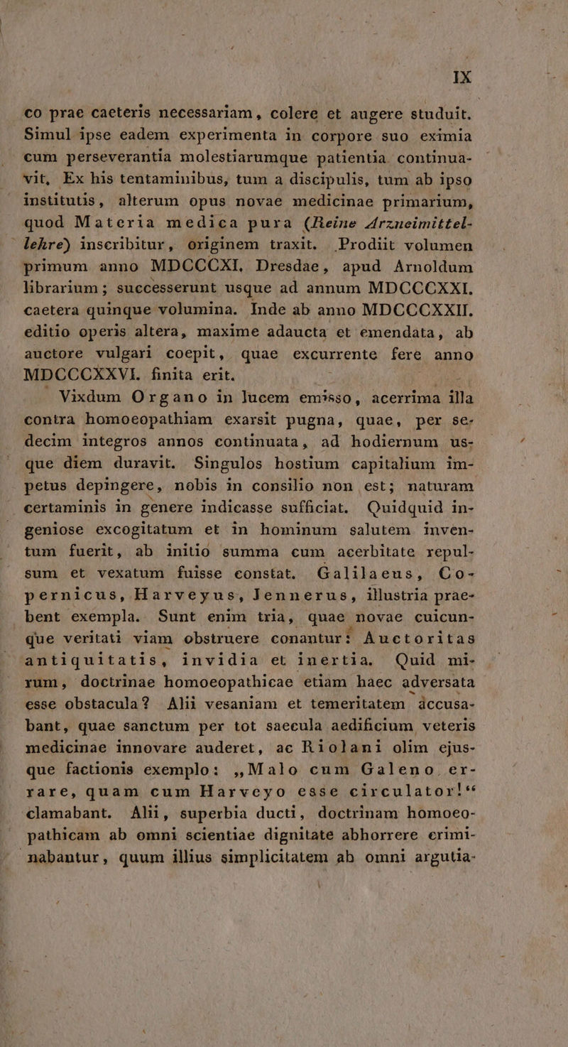 co prae caeteris necessariam, colere et augere studuit, Simul ipse eadem experimenta in corpore suo eximia cum perseverantia molestiarumque patientia. continua- vit, Ex his tentaminibus, tum a discipulis, tum ab ipso institutis, alterum opus novae medicinae primarium, quod Materia medica pura (Heine Zrzucimittel- lehre) inscribitur, originem traxit. Prodiit volumen primum anno MDCCCXI, Dresdae, apud Arnoldum librarium ; successerunt usque ad annum MDCCCXXI. caetera quinque volumina. Inde ab anno MDCCCXXII. editio operis altera, maxime adaucta et emendata, ab auctore vulgari coepit, quae excurrente fere anno MDCCCXXVI. finita erit. i| p . Vixdum Organo in lucem emisso, acerrima illa contra homoeopathiam exarsit pugna, quae, per se- decim integros annos continuata, ad hodiernum us- | que diem duravit. Singulos hostium capitalium im- petus depingere, nobis in consilio non est; naturam certaminis in genere indicasse sufficiat. Quidquid in- geniose excogitatum et in hominum salutem inven- tum fuerit, ab initio summa cum acerbitate xepul- sum et vexatum fuisse constat. Galilaeus, Co- pernicus, Harveyus, Jennerus, illustria prae- bent exempla. Sunt enim tria, quae novae cuicun- que veritati viam obstruere conantur? Auctoritas antiquitatis, invidia et inertia. Quid mi- rum, doctrinae homoeopathicae etiam haec adversata esse obstacula? Alii vesaniam et temeritatem dccusa- bant, quae sanctum per tot saecula aedificium veteris medicinae innovare auderet, ac Riolamni olim ejus- que factionis exemplo: ,,Malo cum Galeno. er- rare, quam cum Harveyo esse circulator!* clamabant. Alii, superbia ducti, doctrinam homoeo- pathicam ab omni scientiae dignitate abhorrere crimi- nabantur, quum illius simplicitatem ab omni argutia-