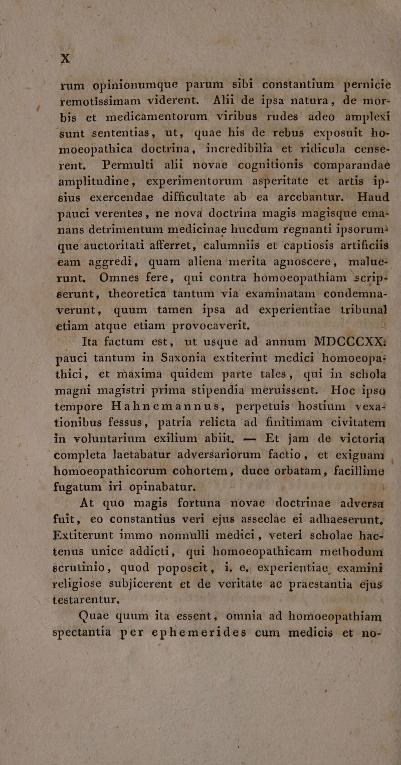 rum opinionumque parum sibi constantium pernicie remotissimam viderent. Alii de ipsa natura, de mor- bis et medicamentorum viribus rudes adeo amplexi sunt sententias, ut, quae his de rebus exposuit ho- moeopathica doctrina, incredibilia et ridicula cense- rént. Permulti alii novae cognitionis comparandae amplitudine, experimentorum asperitate et artis ip- sius exercendae difficultate ab ea arcebantur. Haud pauci verentes, ne nova doctrina magis magisque ema- nans detrimentum medicinae hucdum regnanti ipsorum: que auctoritati afferret, calumniis et captiosis artificis eam aggredi, quam aliena merita agnoscere, malue- runt, Omnes fere, qui contra homoeopathiam scrip- &amp;erunt, theoretica tantum via examinatam condemna- verunt, quum tamen ipsa ad experientiae wibunal etiam atque etiam provocaverit, UHR Ita factum est, ut usque ad annum MDCCCXX: pauci tantum in Saxonia extiterint medici homoeopa; thici, et maxima quidem parte tales, qui in schola magni magistri prima stipendia meruissent. Hoc ipso iempore Hahnemannus, perpetuis hostium vexa- tionibus fessus, patria relicta ad finitimam civitatem in voluntarium exilium abiit, — Et jam de victoria completa laetabatur adversariorum factio, et exiguam homoeopathicorum cohortem, duce orbatam, facillime fugatum iri opinabatur. At quo magis fortuna novae doctrinae adversa fuit, eo constantius veri ejus asseclae ei adhaeserunt, Extiterunt immo nonnulli medici, veteri scholae hac- tenus unice addicti, qui homoeopathicam methodum scrutinio, quod poposcit , i, e. experientiae, examini religiose subjicerent et de veritate ac praestantia ejus testarentur, Quae quum ita essent, omnia ad homoeopathiam spectantia per ephemerides cum medicis et no-