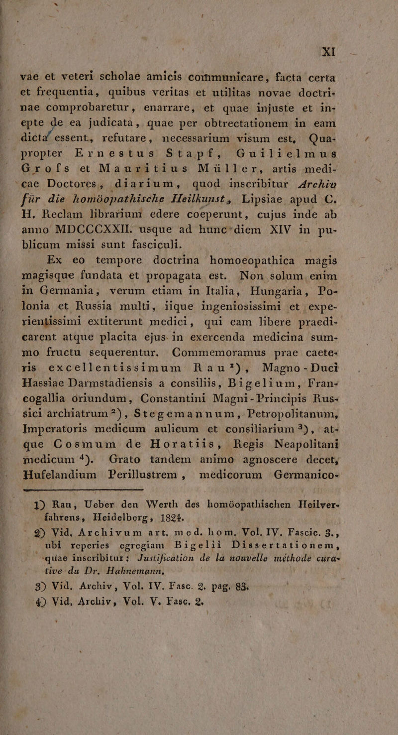 vàe et veteri scholae amicis communicare, facta certa et frequentia, quibus veritas et utilitas novae doctri- nae comprobaretur, enarrare, et quae injuste et in- mde ea judicata, quae per obtrectationem in eam dicta essent, refutare, necessarium visum est, Qua- propter Ernestus Stapf, Guilielmus Grofífs et Mauritius Müller, artis medi- 'cae Doctores, diarium, quod inscribitur. Zrchio f?r die homóopathische Heilkunst, Lipsiae apud C. H. Reclam librariuni edere coeperunt, cujus inde ab anno MDCCCXXIL. usque ad hunc-diem XIV in pu- blicum missi sunt fasciculi. Ex eo tempore doctrina homoeopathica magis magisque fundata et propagata est. Non solum enim in Germania, verum etiam in Italia, Hungaria, Po- lonia et Russia multi, iique ingeniosissimi et expe- rientissimi extiterunt medici, qui eam libere praedi- carent atque placita ejus. in exercenda medicina sum- mo fructu sequerentur. Commemoramus prae caete- rs excellentissimum nhau*), Magno-Duci Hassiae Darmstadiensis a consiliis, Bigelium, Fran- cogallha oriundum, Constantini Magni-Principis Rus- sici archiatrum?), Stegemannum, Petropolitanum, Lhnnperatoris medicum aulicum et consiliarium 2), | at- que Cosmum de Horatiis, Regis Neapolitani medicum ^). Grato tandem animo agnoscere decet, Hufelandium Perilustrem , medicorum Germanico- 1) Rau, Ueber den Werth des homóopathischen Ieilver- fahrens, Heidelberg, 1824. 2) Vid, Archivum art, med. hom, Vol, IV. Fascic. 8., ubi reperies egregiam Bigelii Dissertationem, quae inscribitur: Justification de la nouvelle méthode caras tive: du Dr, Hahnemann, 3) Vid, Archiv, Vol. IV. Fasc. 2. pag. 88. 4) Vid, Archiv, Vol. V. Fasc. 2. &amp; *