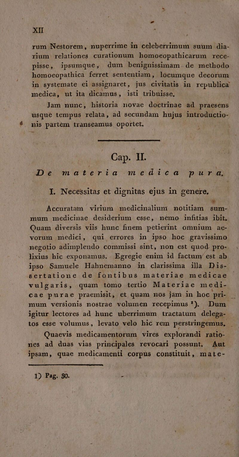 rum Nestorem, nuperrime in celeberrimum suum dia- rium relationes curationum homoeopathicarum rece- pisse, ipsumque, dum benignissimam. de methodo homoeopathica ferret sententiam, locumque decorum in systemate ei assignaret,, jus civitatis in republica medica, ut ita dicamus, isti tribuisse, » Jam nunc, historia novae doctrinae ad praesens usque tempus relata, ad secundam hujus introductio- * mis partem transeamus oportet. — Cap. II. De materia medica pur a, I. Necessitas et dignitas ejus in genere, | | » Accurataàam virium medicinalium mnotitiam sum- mum medicinae desiderium esse, nemo. infitias ibit. Quam diversis viis hunc finem petierint omnium ae- vorum medici, qui errores in ipso hoc gravissimo negotio adimplendo commissi sint, nom est quod. pro- lixius hic exponamus. Egregie enim id factuny est ab ipso Samuele Hahnemanno in clarissima illa Dis- &amp;ertatione de fontibus materiae medicae | vulgaris, quam tomo tertio Materiae medi- cae purae praemisit, et quam nos jam in hoc pri- mum versionis nostrae volumen recepimus *) Dum igitur lectores ad hunc uberrimum tractatum delega- tos esse volumus, levato velo hic rem perstringemus,. : Quaevis medicamentorum vires explorandi ratio- nes ad duas vias principales revocari possunt, Aut ipsam, quae medicamenti corpus constituit, mate- 1) Pag. 80. » , 