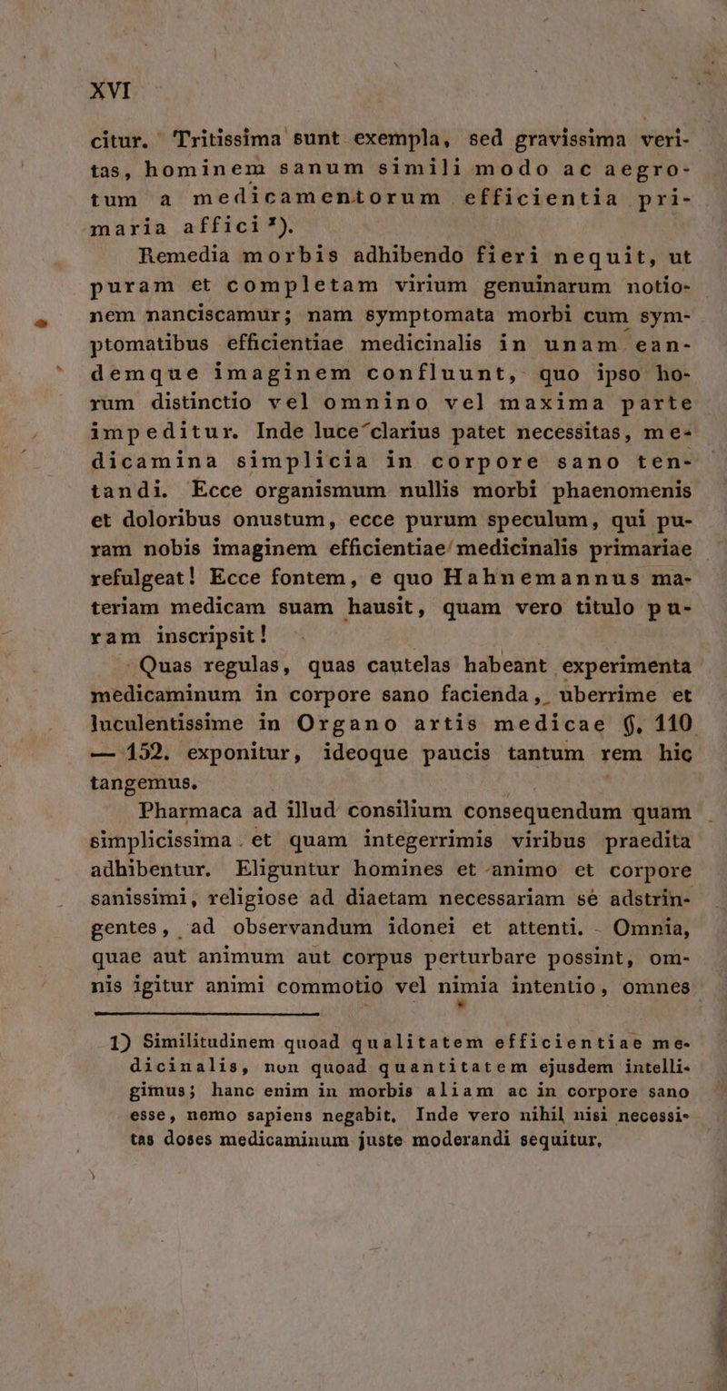 citur. 'Tritissima sunt exempla, sed gravissima veri- tas, hominem sanum simili modo ac aegro- tum a medicamentorum efficientia pri- maria affici ?). Remedia morbis adhibendo fieri ne quit, ut puram et completam virium genuinarum notio- nem nanciscamur; nam symptomata morbi cum sym- ptomatibus efficientiae medicinalis in unam ean- demque imaginem confluunt, quo ipso ho- rum distinctio vel omnino vel maxima parte impeditur. Inde luce^clarius patet necessitas, m e- dicamina simplicia in corpore sano ten- tandi. Ecce organismum nullis morbi phaenomenis et doloribus onustum, ecce purum speculum, qui pu- ram nobis imaginem efficientiae/ medicinalis primariae refulgeat! Ecce fontem, e quo Hahnemannus ma- teriam medicam suam hausit, quam vero titulo p u- ram inscripsit! . Quas regulas , quas cautelas habeant experimenta medicaminum in corpore sano facienda, uberrime et luculentissime in Organo artis medicae $, 110 — 152. exponitur, ideoque paucis tantum rem hic tangemus. Pharmaca ad illud: consilium consequendum quam simplicissima. et quam integerrimis viribus praedita adhibentur. Eliguntur homines et.animo et corpore sanissimi, religiose ad diaetam necessariam se adstrin- gentes, ad observandum idonei et attenti. - Omnia, quae aut animum aut corpus perturbare possint, om- nis igitur anim1 commotio vel nimia intentio, omnes 1) Similitudinem quoad qualitatem efficientiae me- dicinalis, non quoad quantitatem ejusdem intelli- gimus; hanc enim in morbis aliam ac in corpore sano esse, nemo sapiens negabit, Inde vero nihil nisi necessi- tas doses medicaminum juste moderandi sequitur,