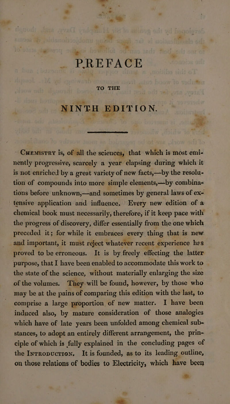 PREFACE NINTH EDITION. Cuemistry is, of all the sciences, that which is most emi- nently progressive, scarcely a year elapsing during which it is not enriched by a great variety of new facts,—by the resolu- tion of compounds into more simple elements,—by combina- tions before unknown,—and sometimes by general laws of ex- tensive application and influence. Every new edition of a chemical book must necessarily, therefore, if it keep pace with the progress of discovery, differ essentially from the one which preceded it; for while it embraces every thing that is new and important, it must reject whatever recent experience hes proved to be erroneous. It is by freely effecting the latter purpose, that I have been enabled to accommodate this work to the state of the science, without materially enlarging the size of the volumes. They will be found, however, by those who may be at the pains of comparing this edition with the last, to comprise a large proportion of new matter. I have been induced also, by mature consideration of those analogies which have of late years been unfolded among chemical sub- stances, to adopt an entirely different arrangement, the prin- ciple of which is fully explained in the concluding pages of the Inrropuction. It is founded, as to its leading outline, on those relations of bodies to Electricity, which have been