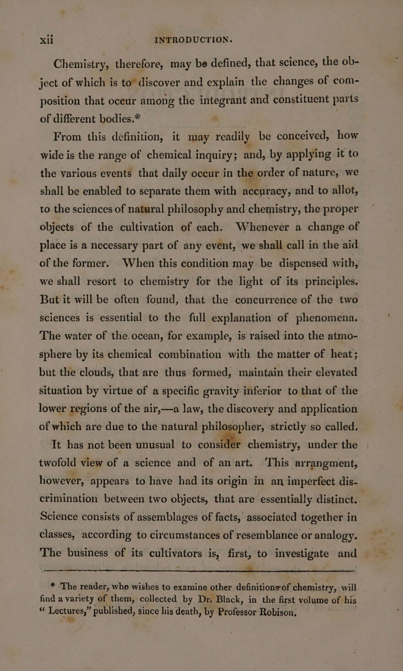 Chemistry, therefore, may be defined, that science, the ob- ject of which is to” discover and explain the changes of com- position that oceur among the integrant and constituent parts of different bodies.* | From this definition, it may readily be conceived, how wide is the range of chemical inquiry; and, by applying it to the various events that daily occur in the order of nature, we shall be enabled to separate them with accuracy, and to allot, to the sciences of natural philosophy and chemistry, the proper objects of the cultivation of each. Whenever a change of place is a necessary part of any event, we shall call in the aid of the former. When this condition may be dispensed with, we shall resort to chemistry for the light of its principles. But it will be often found, that the concurrence of the two sciences is essential to the full explanation of phenomena. The water of the.ocean, for example, is raised into the atmo- sphere by its chemical combination with the matter of heat; but the clouds, that are thus formed, maintain their elevated situation by virtue of a specific gravity inferior to that of the lower regions of the air,—a law, the discovery and application of which are due to the natural philosopher, strictly so called. It has not been unusual to consider chemistry, under the twofold view of a science and of an art. This arrangment, — however, appears to have had its origin in an imperfect dis- crimination between two objects, that are essentially distinct. | Science consists of assemblages of facts, associated together in classes, according to circumstances of resemblance or analogy. The business of its cultivators is, first, to investigate and Sibgpou niet se wootiuol ys set 5 ci RI ee els RT ee * The reader, who wishes to examine other definitions of chemistry, will find a variety of them, collected by Dr. Black, in the first volume of his | &lt; wo 8 published, since his death, st Professor Robison,