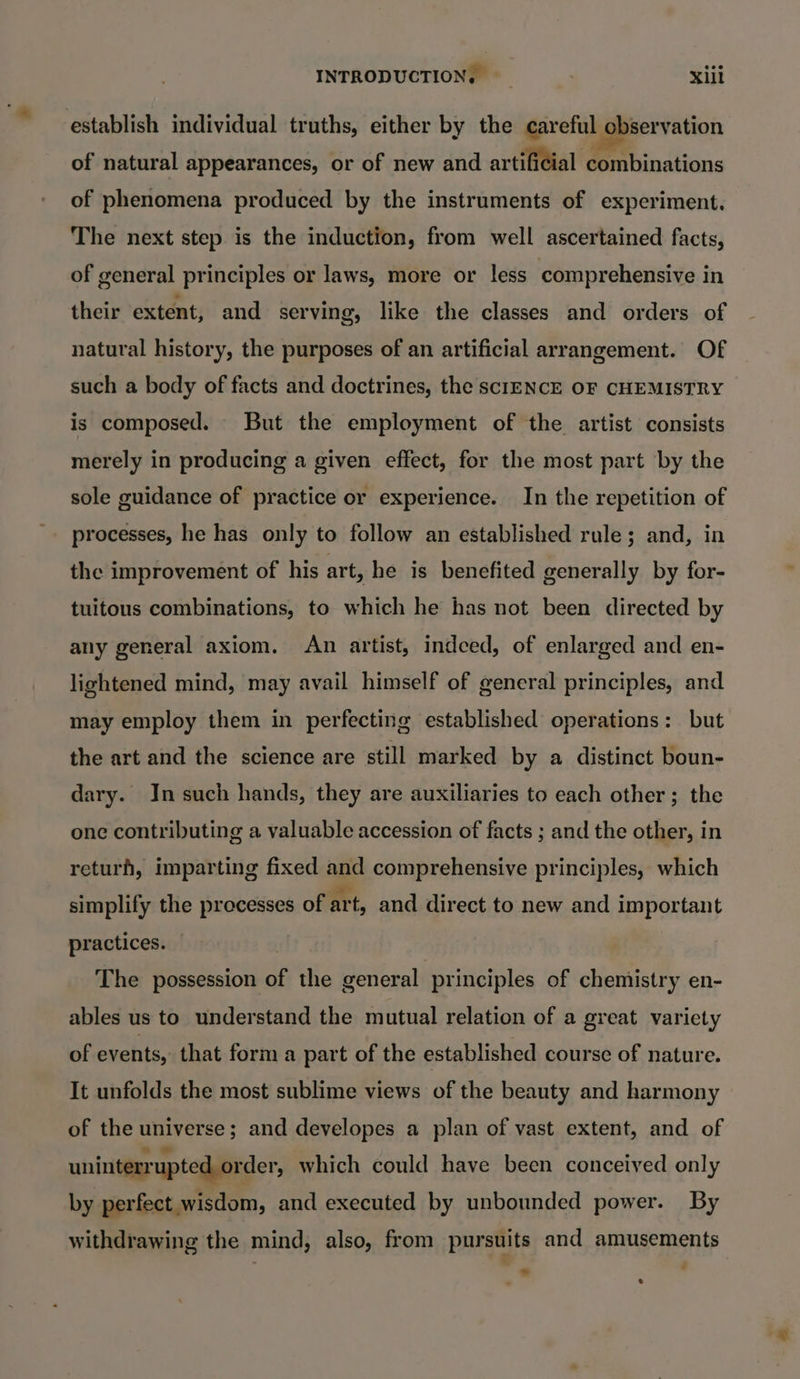 establish individual truths, either by the careful observation of natural appearances, or of new and artificial combinations of phenomena produced by the instruments of experiment. The next step is the induction, from well ascertained facts, of general principles or laws, more or less comprehensive in their extent, and serving, like the classes and orders of natural history, the purposes of an artificial arrangement. Of such a body of facts and doctrines, the sclIENCE OF CHEMISTRY is composed. But the employment of the artist consists merely in producing a given effect, for the most part by the sole guidance of practice or experience. In the repetition of the improvement of his art, he is benefited generally by for- tuitous combinations, to which he has not been directed by any general axiom. An artist, indeed, of enlarged and en- lightened mind, may avail himself of general principles, and may employ them in perfecting established operations: but the art and the science are still marked by a distinct boun- dary. In such hands, they are auxiliaries to each other; the one contributing a valuable accession of facts ; and the other, in returh, imparting fixed and comprehensive principles, which simplify the processes of art, and direct to new and important practices. The possession of the general principles of chemistry en- ables us to understand the mutual relation of a great variety of events, that form a part of the established course of nature. It unfolds the most sublime views of the beauty and harmony of the universe; and developes a plan of vast extent, and of uninterrupted order, which could have been conceived only by perfect wisdom, and executed by unbounded power. By withdrawing the mind, also, from pursuits and amusements iad e