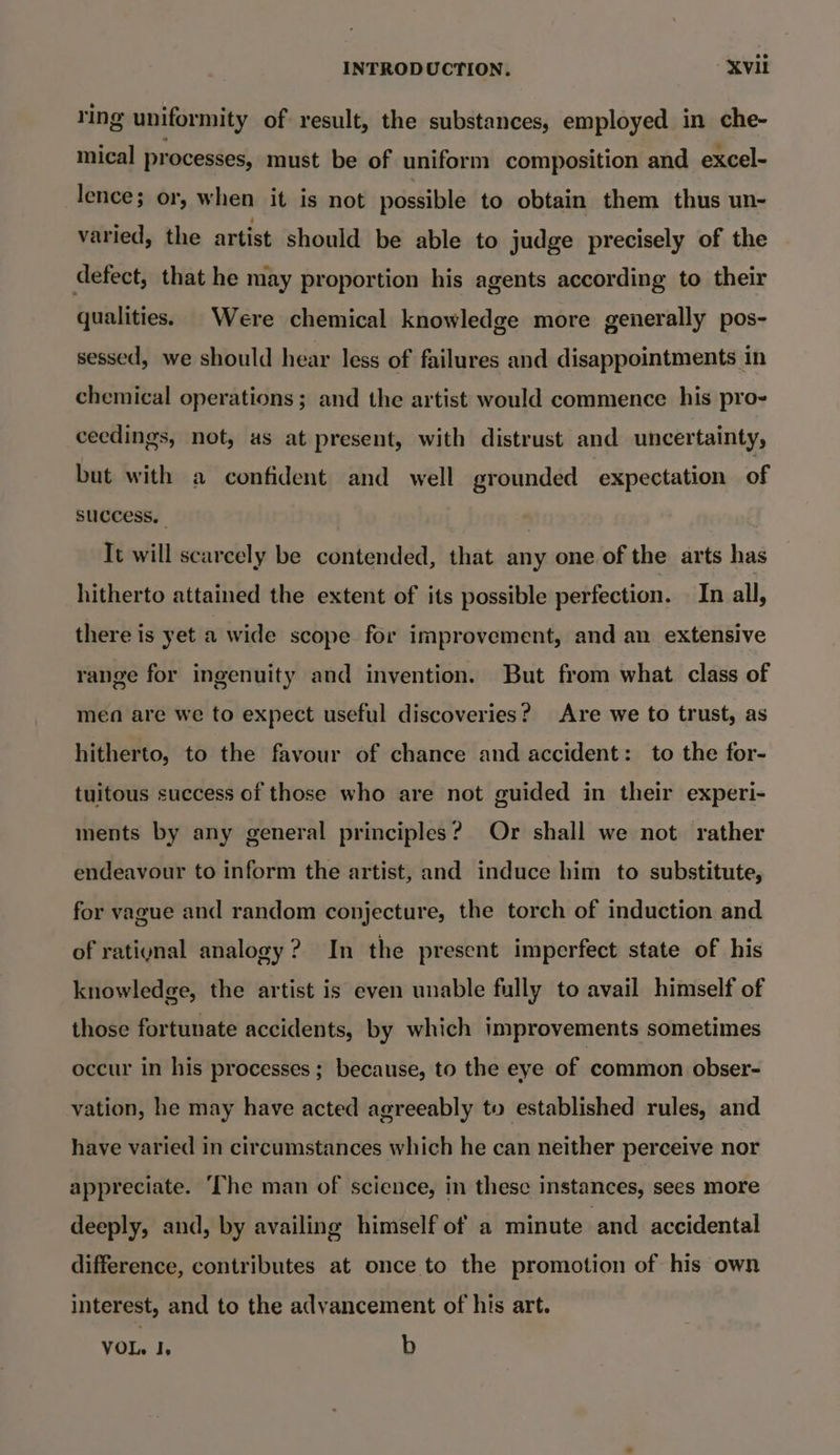 ring uniformity of result, the substances, employed in che- mical processes, must be of uniform composition and excel- lence; or, when it is not possible to obtain them thus un- varied, the artist should be able to judge precisely of the defect, that he may proportion his agents according to their qualities. | Were chemical knowledge more generally pos- sessed, we should hear less of failures and disappointments in chemical operations; and the artist would commence his pro- ceedings, not, as at present, with distrust and uncertainty, but with a confident and well grounded expectation of success. | It will scarcely be contended, that any one of the arts has hitherto attained the extent of its possible perfection. In all, there is yet a wide scope for improvement, and an extensive range for ingenuity and invention. But from what class of men are we to expect useful discoveries? Are we to trust, as hitherto, to the favour of chance and accident: to the for- tuitous success of those who are not guided in their experi- ments by any general principles? Or shall we not rather endeavour to inform the artist, and induce him to substitute, for vague and random conjecture, the torch of induction and of ratiynal analogy? In the present imperfect state of his knowledge, the artist is even unable fully to avail himself of those fortunate accidents, by which improvements sometimes occur in his processes; because, to the eye of common obser- vation, he may have acted agreeably to established rules, and have varied in circumstances which he can neither perceive nor appreciate. ‘The man of science, in these instances, sees more deeply, and, by availing himself of a minute and accidental difference, contributes at once to the promotion of his own interest, and to the advancement of his art. VOL. I, b