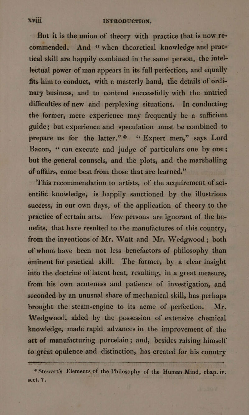 But it is the union of theory with practice that is now re- commended. And “ when theoretical knowledge and prac- tical skill are happily combined inthe same person, the intel- lectual power of man appears in its full perfection, and equally fits him to conduct, with a masterly hand, the details of ordi- nary business, and to contend successfully with the untried difficulties of new and perplexing situations. In conducting the former, mere experience may frequently be a sufficient guide; but experience and speculation must be combined to prepare us for the latter.” * ‘‘ Expert men,” says Lord Bacon, “can execute and judge of particulars one by one; but the general counsels, and the plots, and the marshalling of affairs, come best from those that are learned.” This recommendation to artists, of the acquirement of sci- entific knowledge, is happily sanctioned by the illustrious success, in our own days, of the application of theory to the practice of certain arts. Few persons are ignorant of the be- nefits, that have resulted to the manufactures of this country, from the inventions of Mr. Watt and Mr. Wedgwood ; both of whom have been not less benefactors of philosophy than eminent for practical skill. The former, by a clear insight into the doctrine of latent heat, resulting, in a great measure, from his own acuteness and patience of investigation, and seconded by an unusual share of mechanical skill, has perhaps brought the steam-engine to its acme of perfection. Mr. Wedgwood, aided by the possession of extensive chemical knowledge, made rapid advances in the improvement of the art of manufacturing porcelain; and, besides raising himself to great opulence and distinction, has created for his country *Stewart’s Elements of the Philosophy of the Human Mind, chap. iv: sect. 7. |