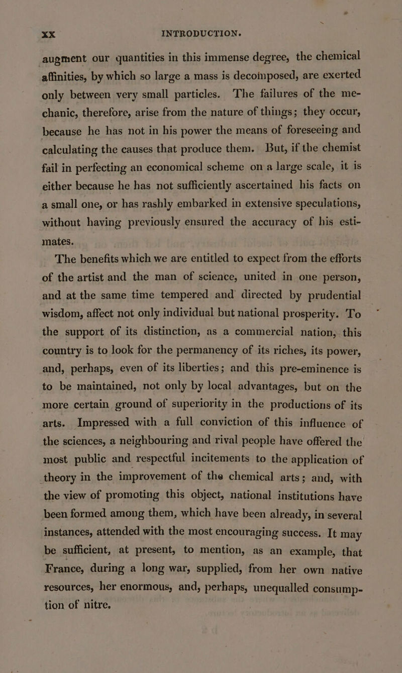 augment our quantities in this immense degree, the chemical affinities, by which so large a mass is decoinposed, are exerted only between very small particles. The failures of the me- chanic, therefore, arise from the nature of things; they occur, because he has not in his power the means of foreseeing and calculating the causes that produce them. But, if the chemist fail in perfecting an economical scheme on a large scale, it is either because he has not sufficiently ascertained his facts on a small one, or has rashly embarked in extensive speculations, without having previously ensured the accuracy of his esti- mates. The benefits which we are entitled to expect from the efforts of the artist and the man of science, united in one person, and at the same time tempered and directed by prudential wisdom, affect not only individual but national prosperity. To the support of its distinction, as a commercial nation, this country is to look for the permanency of its riches, its power, and, perhaps, even of its liberties; and this pre-eminence is to be maintained, not only by local advantages, but on the more certain ground of superiority in the productions of its arts. Impressed with a full conviction of this influence of the sciences, a neighbouring and rival people have offered the most public and respectful incitements to the application of theory in the improvement of the chemical arts; and, with the view of promoting this object, national institutions have been formed among them, which have been already, in several instances, attended with the most encouraging success. It may be sufficient, at present, to mention, as an example, that France, during a long war, supplied, from her own native resources, her enormous, and, perhaps, unequalled consump- tion of nitre,