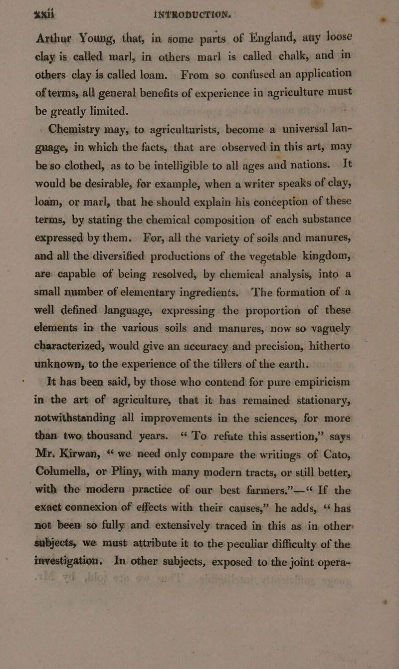 éé S314 INTRODUCTION. Arthur Young, that, in some parts of England, any loose elay is called marl, in others marl is called chalk, and m others clay is called loam. From so confused an application of terms, all general benefits of experience in agriculture must be greatly limited. . Chemistry may, to agriculturists, become a universal Jan- guage, in which the facts, that are observed in this art, may be so clothed, as to be intelligible to all ages and nations. It would be desirable, for example, when a writer speaks of clay, loam, or marl, that he should explain his conception of these terms, by stating the chemical composition of each substance expressed by them. For, all the variety of soils and manures, © and all the diversified productions of the vegetable kingdom, are: capable of being resolved, by chemical analysis, into a small number of elementary ingredients. The formation of a well defined language, expressing the proportion of these elements in the various soils and manures, now so vaguely characterized, would give an accuracy and precision, hitherto unknown, to the experience of the tillers of the earth. It has been said, by those who contend for pure empiricism in the art of agriculture, that it has remained stationary, notwithstanding all improvements in the sciences, for more than two thousand years. ‘To refute this assertion,” says Mr. Kirwan, “ we need only compare the writings. of Cato, -Columella, or Pliny, with many modern tracts, or still better, with the modern practice of our best farmers.”—“ If the exact connexion of effects with their causes,” he adds, ‘has not been so fully and extensively traced in this as in other subjects, we must attribute it to the peculiar difficulty of the investigation. In other subjects, exposed to the joint opera~