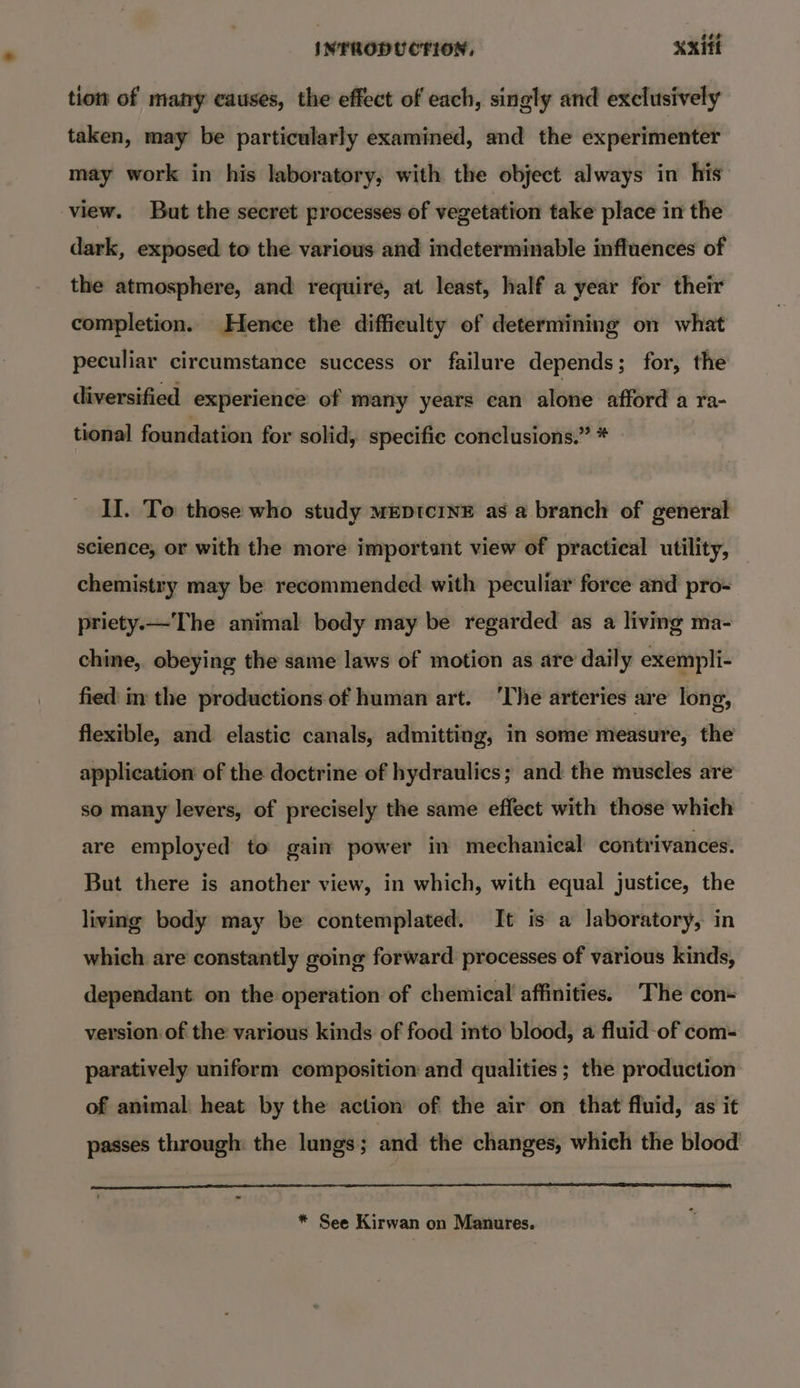 tion of many causes, the effect of each, singly and exclusively taken, may be particularly examined, and the experimenter may work in his laboratory, with the object always in his view. But the secret processes of vegetation take place in the dark, exposed to the various and indeterminable influences of the atmosphere, and require, at least, half a year for their completion. Hence the difficulty of determining on what peculiar circumstance success or failure depends; for, the diversified experience of many years can alone afford a ra- tional foundation for solid, specific conclusions.” * II. To those who study mEpDtcINE as a branch of general science, or with the more important view of practical utility, chemistry may be recommended with peculiar force and pro- priety.—The animal body may be regarded as a living ma- chine, obeying the same laws of motion as are daily exempli- fied: in the productions of human art. ‘The arteries are long, flexible, and elastic canals, admitting, in some measure, the application of the doctrine of hydraulics; and the muscles are so many levers, of precisely the same effect with those which are employed to: gain power in mechanical contrivances. But there is another view, in which, with equal justice, the living body may be contemplated. It is a laboratory, in which are constantly going forward processes of various kinds, dependant on the operation of chemical affinities. The con+ version of the various kinds of food into blood, a fluid-of com- paratively uniform composition and qualities ; the production of animal heat by the action of the air on that fluid, as it passes through: the lungs ; and the changes, which the blood * See Kirwan on Manures.