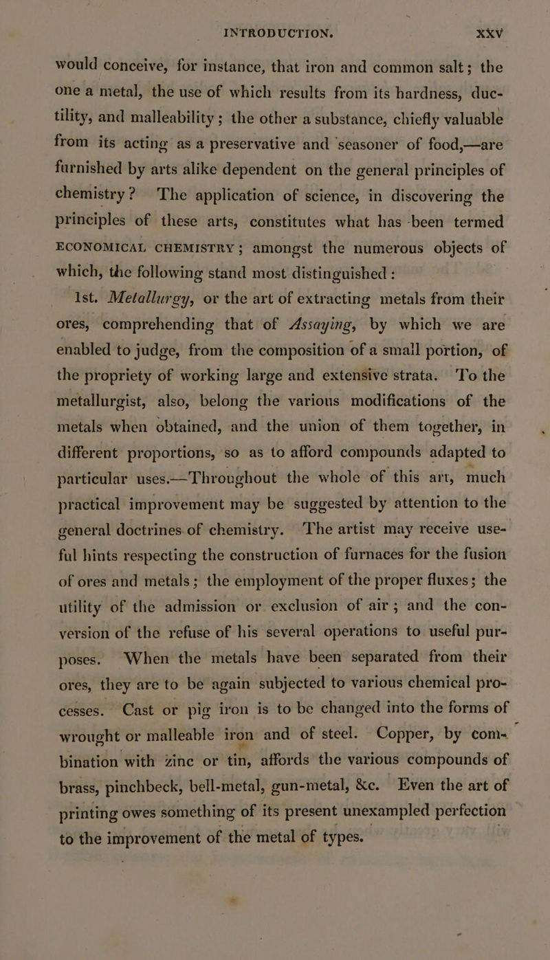 would conceive, for instance, that iron and common salt; the one a metal, the use of which results from its hardness, duc- tility, and malleability ; the other a substance, chiefly valuable from its acting as a preservative and ‘seasoner of food,—are furnished by arts alike dependent on the general principles of chemistry? The application of science, in discovering the principles of these arts, constitutes what has -been termed ECONOMICAL CHEMISTRY; amongst the numerous objects of which, the following stand most distinguished : “Ast. Metallurgy, or the art of extracting metals from their ores, comprehending that of Assaying, by which we are enabled to judge, from the composition of a small portion, of the propriety of working large and extensive strata. To the metallurgist, also, belong the various modifications of the metals when obtained, and the union of them together, in different proportions, so as to afford compounds adapted to particular uses—Throvghout the whole of this art, much practical improvement may be suggested by attention to the general doctrines.of chemistry. ‘The artist may receive use- ful hints respecting the construction of furnaces for the fusion of ores and metals; the employment of the proper fluxes; the utility of the admission or exclusion of air ; and the con- version of the refuse of his several operations to useful pur- poses. When the metals have been separated from their ores, they are to be again subjected to various chemical pro- cesses. Cast or pig iron is to be changed into the forms of wrought or malleable iron and of steel. Copper, by com-_ bination with zinc or tin, affords the various compounds of brass, pinchbeck, bell-metal, gun-metal, &amp;c. Even the art of printing owes something of its present unexampled perfection to the improvement of the metal of types.