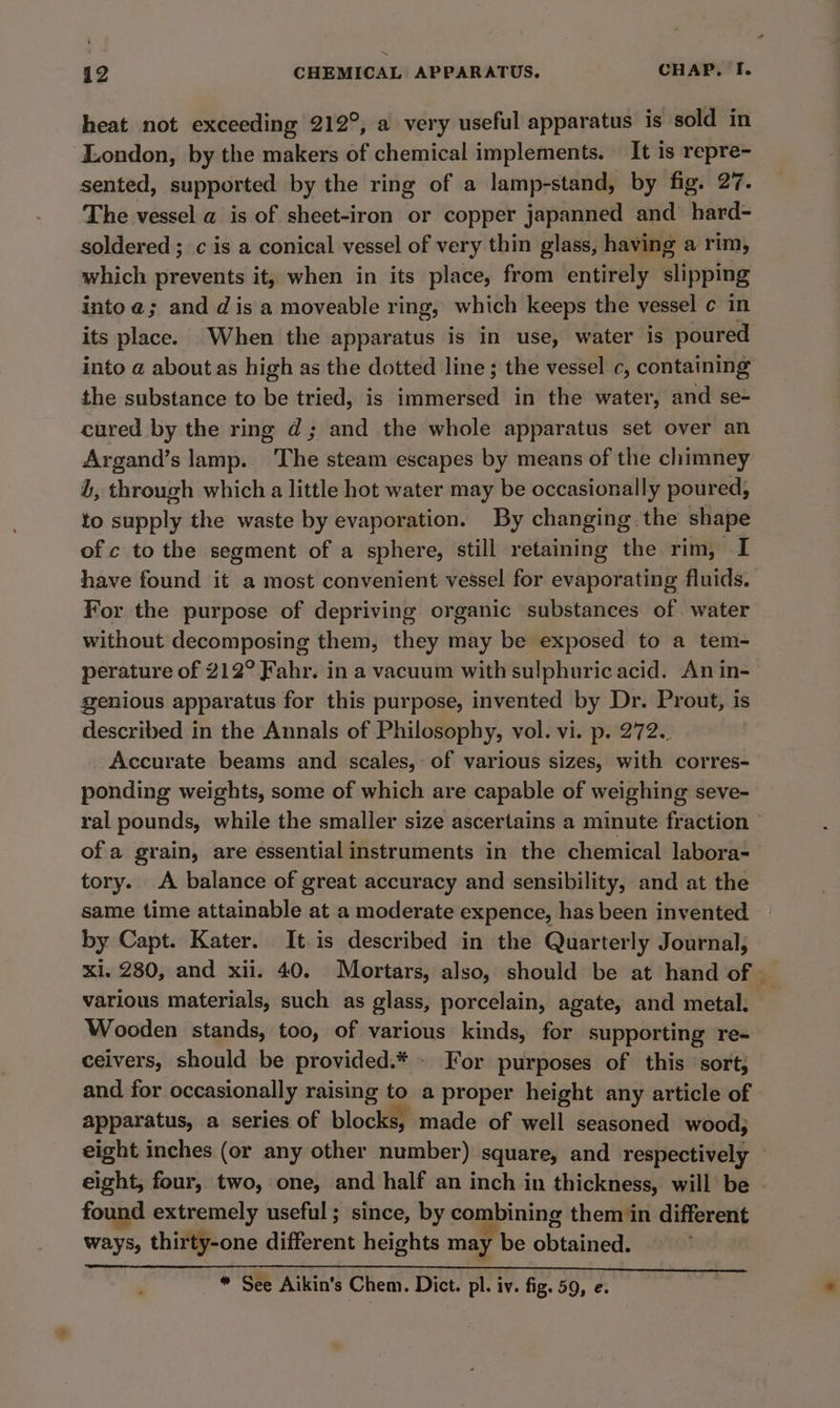 heat not exceeding 212°, a very useful apparatus is sold in London, by the makers of chemical implements. It is repre- sented, supported by the ring of a lamp-stand, by fig. 27. The vessel a is of sheet-iron or copper japanned and hard- soldered; c is a conical vessel of very thin glass, having a rim, which prevents it, when in its place, from entirely slipping into @; and dis a moveable ring, which keeps the vessel ¢ in its place. When the apparatus is in use, water is poured into a about as high as the dotted line ; the vessel c, containing the substance to be tried, is immersed in the water, and se- cured by the ring d; and the whole apparatus set over an Argand’s lamp. The steam escapes by means of the chimney L, through which a little hot water may be occasionally poured, to supply the waste by evaporation. By changing the shape of c to the segment of a sphere, still retaining the rim, I have found it a most convenient vessel for evaporating fluids. For the purpose of depriving organic substances of water without decomposing them, they may be exposed to a tem- perature of 212° Fahr. in a vacuum with sulphuric acid. An in- genious apparatus for this purpose, invented by Dr. Prout, is described in the Annals of Philosophy, vol. vi. p. 272. Accurate beams and scales,- of various sizes, with corres- ponding weights, some of which are capable of weighing seve- ral pounds, while the smaller size ascertains a minute fraction ofa grain, are essential instruments in the chemical labora- tory. A balance of great accuracy and sensibility, and at the same time attainable at a moderate expence, has been invented by Capt. Kater. It is described in the Quarterly Journal, various materials, such as glass, porcelain, agate, and metal. Wooden stands, too, of various kinds, for supporting re- ceivers, should be provided. * - For purposes of this sort, and for occasionally raising ie. a proper height any article of apparatus, a series of blocks, made of well seasoned wood; found extremely useful; since, by combining them in different ways, thirty-one different heights may be obtaiued! “ See Aikin’s Chem. Dict. pl. iv. fig. 59, e.