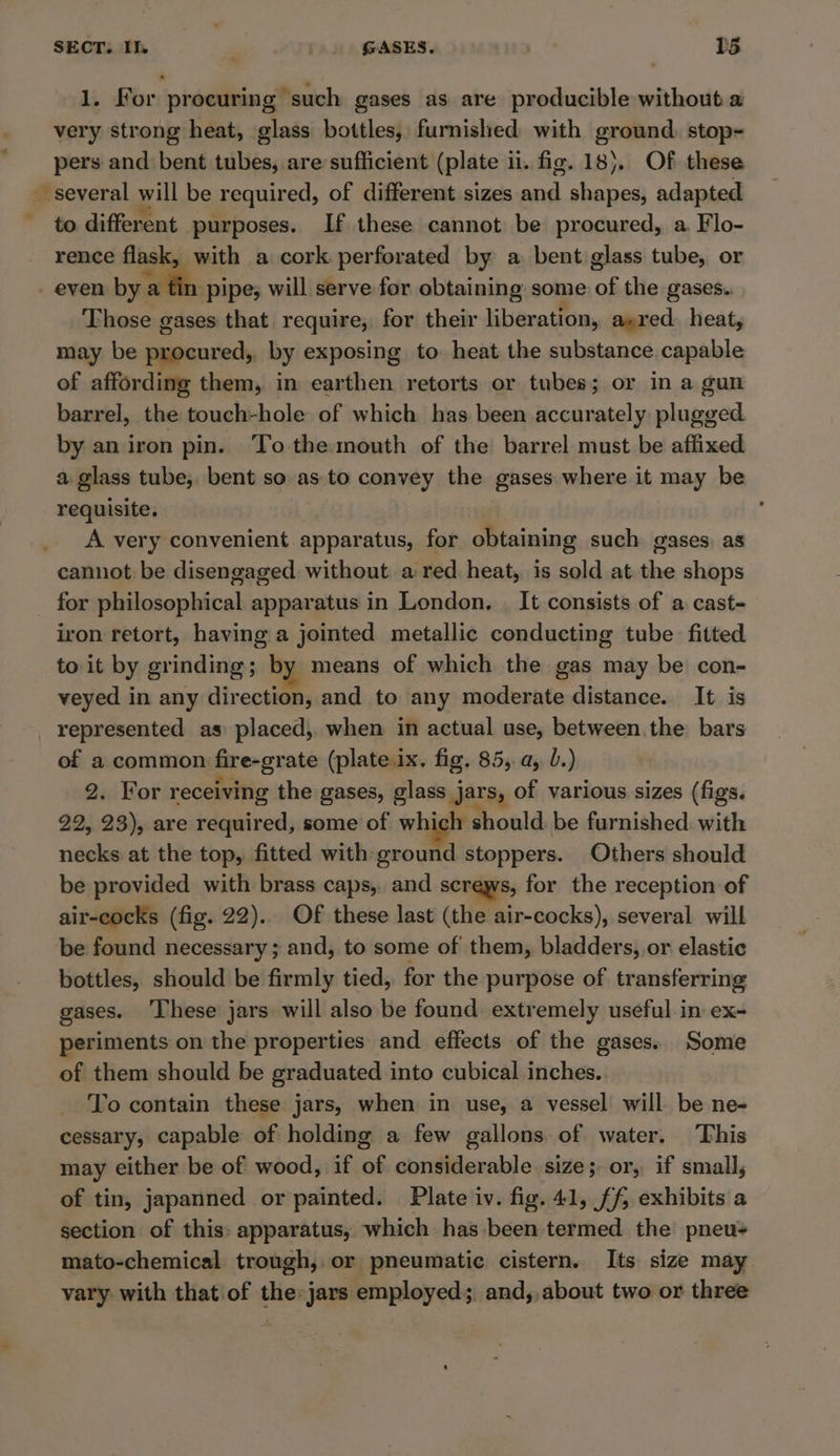 1. For procuring such gases as are producible without a very strong heat, glass bottles, furnished with ground. stop- pers and bent tubes, are sufficient (plate ii. fig. 18). Of these ~ several will be required, of different sizes and shapes, adapted ~ to different purposes. If these cannot be procured, a. Flo- rence flask, with a cork perforated by a bent glass tube, or - even bya 1 pipe; will serve for obtaining some: of the gases. Those gases that require, for their liberation, axred. heat, may be procured, by exposing to heat the substance capable of affording them, in earthen retorts or tubes; or in a gun barrel, the touch-hole of which has been accurately plugged by an iron pin. To the mouth of the barrel must be affixed a. glass tube, bent so as. to convey the gases where. it may be requisite. A very convenient apparatus, for obtaining such gases, as cannot be disengaged without a red heat, is sold at. the shops for philosophical apparatus in London. | It consists of a cast- iron retort, having a jointed metallic conducting tube fitted to it by grinding ; by means of which the gas may be con- veyed in any direction, and to any moderate distance. It is _ represented as placed, when in actual use, between the bars of a common fire-grate (plateix. fig. 85, a, b.) 2. For receiving the gases, glass jars, of various sizes (figs. 22, 23), are required, some of which should be furnished. with necks at the top, fitted with ground stoppers. Others should be provided with brass caps, and screws, for the reception of air-cocks (fig. 22).. Of these last (the air-cocks), several will be found necessary ; and, to some of them, bladders, or elastic bottles, should be firmly tied, for the purpose of transferring gases. These jars will also be found extremely useful in ex- periments on the properties and effects of the gases. Some of them should be graduated into cubical inches. To contain these jars, when in use, a vessel will be ne- cessary, capable of holding a few gallons. of water. This may either be of wood, if of considerable size; or, if small, of tin, japanned or painted. Plate iv. fig. 41, ff, exhibits a section of this» apparatus, which has been termed the pneu- mato-chemical trough, or pneumatic cistern. Its size may vary with that'of the:jars employed; and, about two or three
