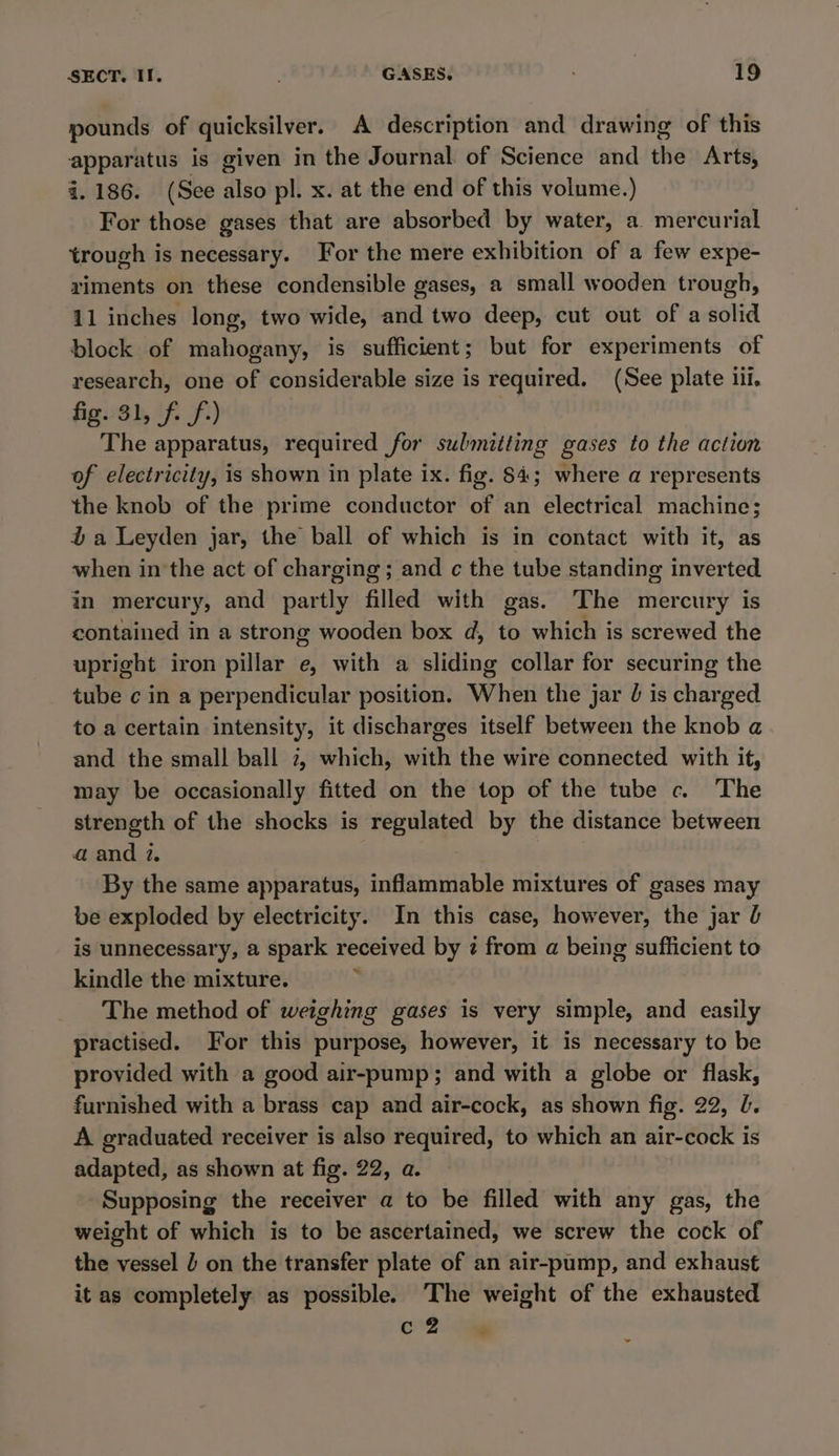 pounds of quicksilver. A description and drawing of this apparatus is given in the Journal of Science and the Arts, 4.186. (See also pl. x. at the end of this volume.) For those gases that are absorbed by water, a mercurial trough is necessary. For the mere exhibition of a few expe- riments on these condensible gases, a small wooden trough, 11 inches long, two wide, and two deep, cut out of a solid block of mahogany, is sufficient; but for experiments of research, one of considerable size is required. (See plate ili. Agia) if Sf?) The apparatus, required for submitting gases to the action of electricity, is shown in plate ix. fig. 84; where a represents the knob of the prime conductor of an electrical machine; % a Leyden jar, the ball of which is in contact with it, as when in the act of charging; and c the tube standing inverted in mercury, and partly filled with gas. The mercury is contained in a strong wooden box d, to which is screwed the upright iron pillar e, with a sliding collar for securing the tube c in a perpendicular position. When the jar 0 is charged to a certain intensity, it discharges itself between the knob a and the small ball 2, which, with the wire connected with it, may be occasionally fitted on the top of the tube c. The strength of the shocks is regulated by the distance between a and 2. By the same apparatus, inflammable mixtures of gases may be exploded by electricity. In this case, however, the jar J is unnecessary, a spark received by 2 from a being suflicient to kindle the mixture. ; The method of weighing gases is very simple, and easily practised. For this purpose, however, it is necessary to be provided with a good air-pump; and with a globe or flask, furnished with a brass cap and air-cock, as shown fig. 22, l. A graduated receiver is also required, to which an air-cock is adapted, as shown at fig. 22, a. Supposing the receiver a to be filled with any gas, the weight of which is to be ascertained, we screw the cock of the vessel J on the transfer plate of an air-pump, and exhaust it as completely as possible. The weight of the exhausted cl i‘ w