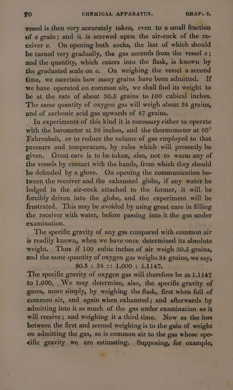 vessel is then very accurately taken, even to a small fraction of a grain; and it is screwed upon the air-cock of the re- ceiver a. On opening both cocks, the last of which should be turned very gradually, the gas ascends from the vessel a; and the quantity, which enters into the flask, is known by the graduated scale on a. On weighing the vessel a second time, we ascertain how many grains have been admitted. If we have operated on common air, we shall find its weight to be at the rate of about 30.5 grains to 100 cubical inches. The same quantity of oxygen gas will weigh about 34 grains, and of carbonic acid gas upwards of 47 grains. In experiments of this kind it is necessary either to operate with the barometer at 30 inches, and the thermometer at 60° Fahrenheit, or to reduce the volume of gas employed to that pressure and temperature, by rules which will presently be given. Great care is to be taken, also, not to warm any of the vessels by contact with the hands, from which they should be defended by a glove. On opening the communication be- tween the receiver and the exhausted globe, if any water be lodged in the air-cock attached to the former, it will be forcibly driven into the globe, and the experiment will be frustrated. This may be avoided by using great care in filling the receiver with water, before passing into it the gas under examination. | The specific gravity of any gas compared with common air is readily known, when we have once determined its absolute weight. Thus if 100 cubic inches of air weigh 30.5 grains, and the same quantity of oxygen gas weighs $4 grains, we says $0.5,.: 34,3 :.1.000. 3: 14% The specific gravity of oxygen gas will therefore be as 1.1147 to 1.000, . We may determine, also, the specific gravity of gases, more simply, by weighing the flask, first when full of common air, and again when exhausted; and afterwards by admitting into it as much of the gas under examination as it will receive; and weighing it a third time. Now as the loss between the first and second weighing is to the gain of weight on admitting the gas, so is common air to the gas whose spe- cific gravity we are estimating. Supposing, for example, 0