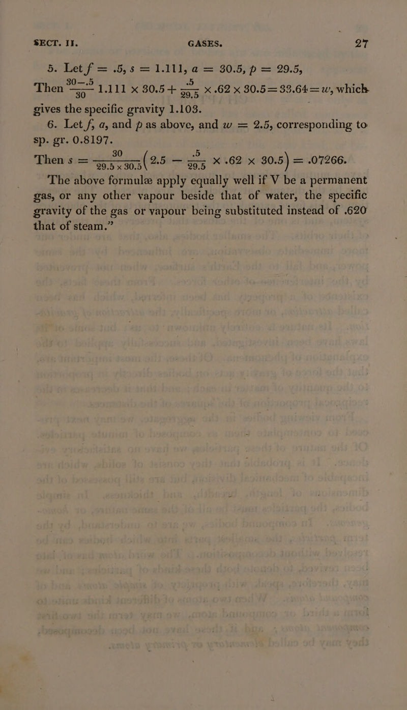 So Peppy s 1 1a S0-5; p = 29.5, 0O—.5 a . Then &gt; 1.111 x 80.5-+ sy5 x .62 x 30.5= 33.64=w, which gives the specific gravity 1.103. 6. Let f, a, and pas above, and w = 2.5, corresponding to sp. gr. 0.8197. 30 — 5 a Cg Then s = see ca3( 25 — soe X 62 x 30.5) = .07266. The above formule apply equally well if V be a permanent gas, or any other vapour beside that of water, the specific gravity of the gas or vapour being substituted instead of .620 that of steam.”