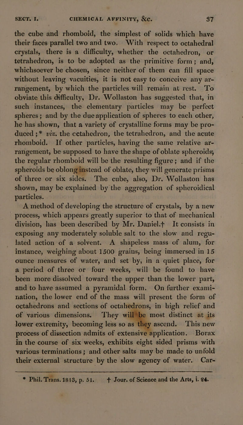 the cube and rhomboid, the simplest of solids which have their faces parallel two and two, With respect to octahedral crystals, there is a difficulty, whether the octahedron, or tetrahedron, is to be adopted as the primitive form; and, whichsoever be chosen, since neither of them can fill space without leaving vacuities, it is not easy to conceive any ar- rangement, by which the particles will remain at rest. ‘To obviate this difficulty, Dr. Wollaston has suggested that, in such instances, the elementary particles may be perfect spheres; and by the dueapplication of spheres to each other, he has shown, that a variety of crystalline forms may be pro- duced ;* viz. the cctahedron, the tetrahedron, and the acute rhomboid. If other particles, having the same relative ar- rangement, be supposed to have the shape of oblate spheroids; the regular rhomboid will be the resulting figure; and if the spheroids be oblong instead of oblate, they rill generate prisms of three or six sidee. The cube, also, Dr. ‘Wollaston has shown, may be explained by the aggregation of spheroidical particles. A method of developing the structure of crystals, by a new process, which appears greatly superior to that of mechanical division, has been described by Mr. Daniel. It consists in exposing any moderately soluble salt to the slow and regu- lated action of a solvent. A shapeless mass of alum, for instance, weighing about 1500 grains, being immersed in 15 ounce measures of water, and set by, in a quiet place, for a period of three or four weeks, will be found to have been more dissolved toward the upper than the lower part, and to have assumed a pyramidal form. On further exami- nation, the lower end of the mass will present the form of octahedrons and sections of octahedrons, in high relief and of various dimensions. They will™be most distinct at its lower extremity, becoming less so as s they ascend. ‘This new process of dissection admits of extensive application. Borax in the course of six weeks, exhibits eight sided prisms with various terminations; and other salts may be made to unfold their external structure by the slow agency of water. Car- * Phil. Trans. 1813, p. 51. + Jour. of Science and the Arts, i. 24.