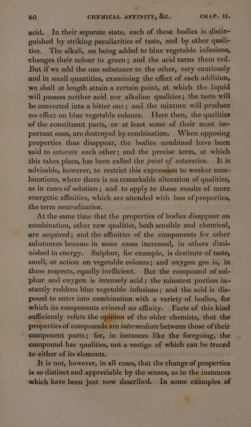 acid. In their separate state, each of these bodies is distin- guished by striking peculiarities of taste, and by other quali- ties. The alkali, on being added to blue vegetable infusions, changes their colour to green; and the acid turns them red. But if we add the one substance to the other, very cautiously and in small quantities, examining the effect of each addition, we shall at length attain a certain point, at which the liquid ‘will possess neither acid nor alkaline qualities; the taste will be converted into a bitter one; and the mixture will produce no effect on blue vegetable colours. Here then, the qualities of the constituent parts, or at least some of their most im- portant ones, are destroyed by combination. When opposing properties thus disappear, the bodies combined have been said to saturate each other; and the precise term, at which this takes place, has been called the point of saturation. It is -advisable, however, to restrict this expression to weaker com- binations, where there is no remarkable alteration of qualities, as In cases of solution; and to apply to those results of more energetic affinities, which are attended with loss of proper ee the term neutralization. At the same time that the properties of bodies disappear on combination, other new qualities, both sensible and chemical, are acquired; and the affinities of the components for other substances become in some cases increased, in others dimi- nished in energy. Sulphur, for example, is destitute of taste, smell, or action on vegetable colours; and oxygen gas is, in these respects, equally apthicieis: But the compound of sul- phur and oxygen is intensely acid; the minutest portion in-' stantly reddens blue vegetable infusions; and the acid is dis- posed to enter into combination with a variety of bodies, for which its components evinced no affinity. Facts of this kind sufficiently refute the opinion of the older chemists, that the properties of compounds are intermediate between those of their ' component parts; for, in instances like the foregoing, the compound has qualities, not a vestige of which can be traced to either of its elements. It is not, however, in all cases, that the change of properties is so distinct and appreciable by the senses, as in the instances which have been just now described. In some examples of |