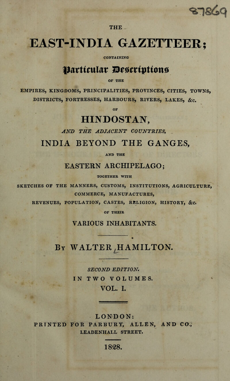 THE EAST-INDIA GAZETTEER CONTAINING pavtimlat 50esi(ripttott0 OF THE EMPIRES, KINGDOMS, PRINCIPALITIES, PROVINCES, CITIES, TOWNS, DISTRICTS, FORTRESSES, HARBOURS, RIVERS, LAKES, &c. OF HINDOSTAN, AND THE ADJACENT COUNTRIES, . INDIA BEYOND THE GANGES, AND THE EASTERN ARCHIPELAGO; TOGETHER WITH SKETCHES OF THE MANNERS, CUSTOMS, INSTITUTIONS, AGRICULTURE, > COMMERCE, MANUFACTURES, REVENUES, POPULATION, CASTES, RELIGION, HISTORY, &C. OF THEIR VARIOUS INHABITANTS. By WALTER JIAMILTON. SECOND EDITION IN TWO VOLUMES. VGL. I. . LONDON: PRINTED FOR PARBURY, ALLEN, AND CO.,' LEADENHALL STREET. 1828.