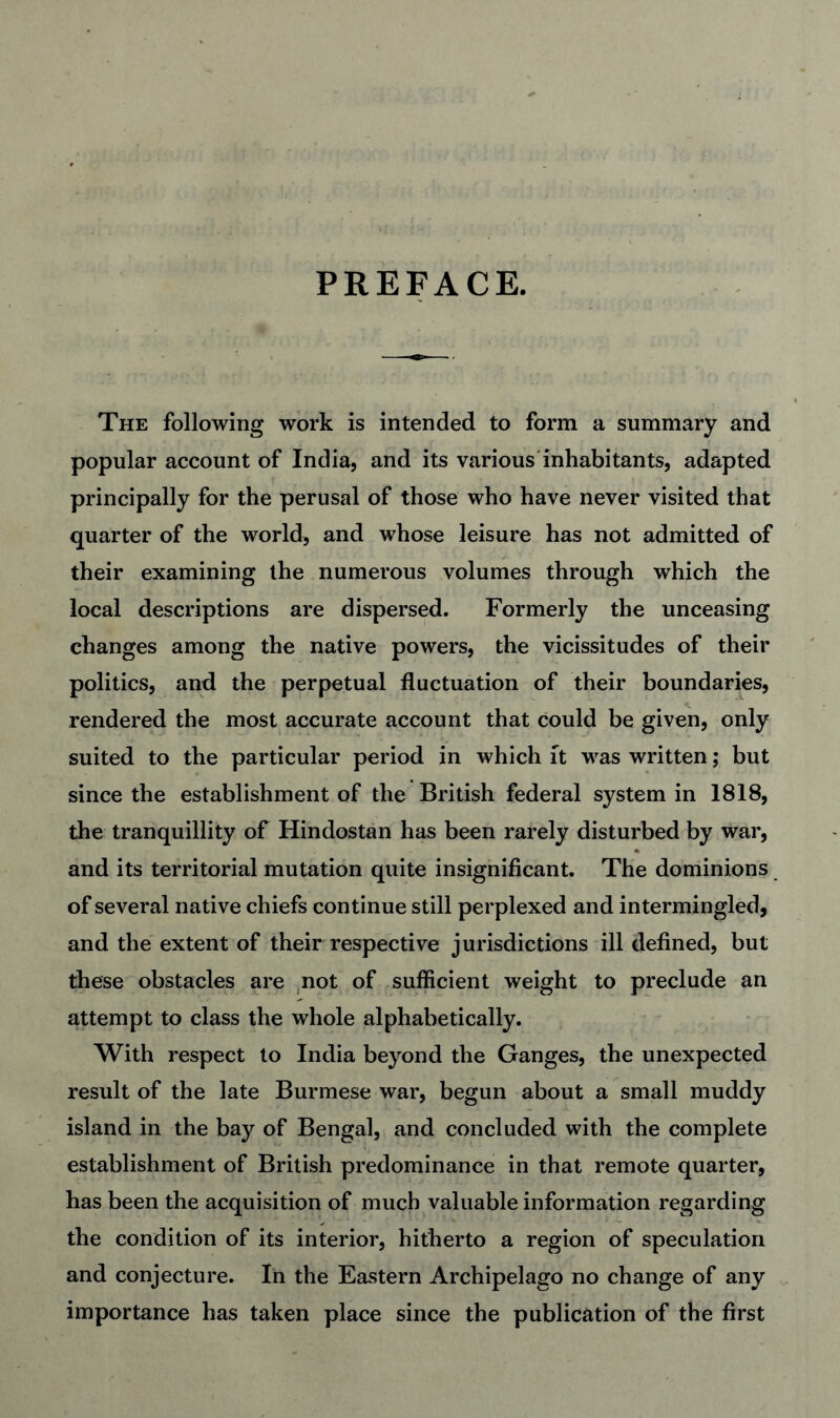 PREFACE. The following work is intended to form a summary and popular account of India, and its various inhabitants, adapted principally for the perusal of those who have never visited that quarter of the world, and whose leisure has not admitted of their examining the numerous volumes through which the local descriptions are dispersed. Formerly the unceasing changes among the native powers, the vicissitudes of their politics, and the perpetual fluctuation of their boundaries, rendered the most accurate account that could be given, only suited to the particular period in which ft was written; but since the establishment of the British federal system in 1818, the tranquillity of Hindostan has been rarely disturbed by war, and its territorial mutation quite insignificant. The dominions of several native chiefs continue still perplexed and intermingled, and the extent of their respective jurisdictions ill defined, but these obstacles are ,not of sufficient weight to preclude an attempt to class the whole alphabetically. With respect to India beyond the Ganges, the unexpected result of the late Burmese war, begun about a small muddy island in the bay of Bengal, and concluded with the complete establishment of British predominance in that remote quarter, has been the acquisition of much valuable information regarding the condition of its interior, hitherto a region of speculation and conjecture. In the Eastern Archipelago no change of any importance has taken place since the publication of the first