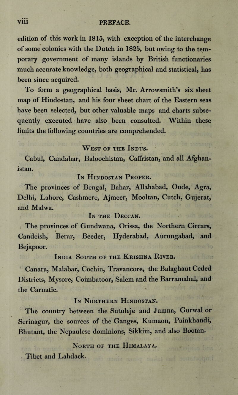 edition of this work in 1815, with exception of the interchange of some colonies with the Dutch in 1825, but owing to the tem¬ porary government of many islands by British functionaries much accurate knowledge, both geographical and statistical, has been since acquired. To form a geographical basis, Mr. Arrowsmith’s six sheet map of Hindostan, and his four sheet chart of the Eastern seas have been selected, but other valuable maps and charts subse¬ quently executed have also been consulted. Within these limits the following countries are comprehended. West of the Indus. Cabul, Candahar, Baloochistan, Caffristan, and all Afghan¬ istan. In Hindostan Proper. The provinces of Bengal, Bahar, Allahabad, Oude, Agra, Delhi, Lahore, Cashmere, Ajmeer, Mooltan, Cutch, Gujerat, and Malwa. , In the Deccan. The provinces of Gundwana, Orissa, the Northern Circars, Candeish, Berar, Beeder, Hyderabad, Aurungabad, and Bejapoor. India South of the Krishna River. Canara, Malabar, Cochin, Travancore, the Balaghaut Ceded Districts, Mysore, Coimbatoor, Salem and the Barramahal, and the Carnatic. In Northern Hindostan. The country between the Sutuleje and Jumna, Gurwal or Serinagur, the sources of the Ganges, Kumaon, Painkhandi, Bhutant, the Nepaulese dominions, Sikkim, and also Bootan. North of the Himalaya, . Tibet and Lahdack.