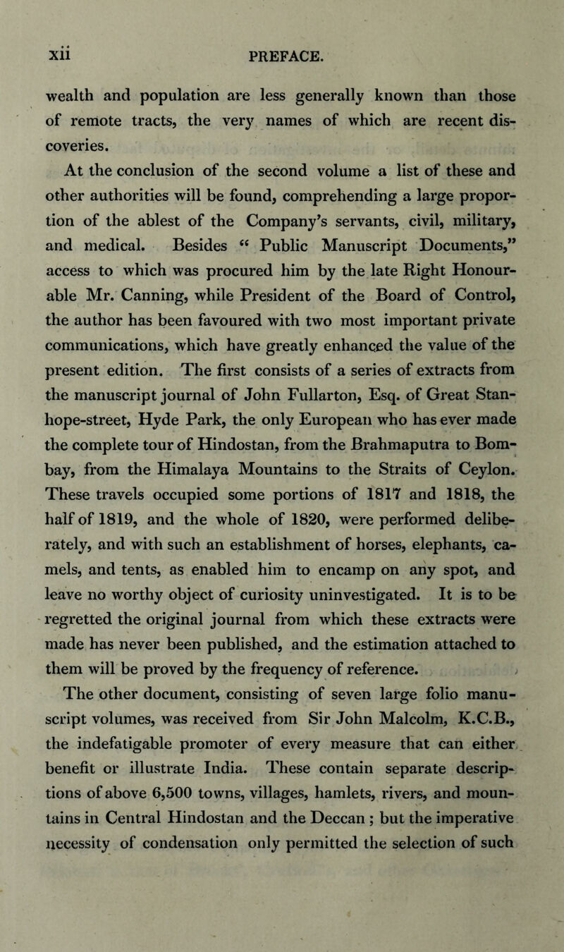 wealth and population are less generally known than those of remote tracts, the very names of which are recent dis¬ coveries. At the conclusion of the second volume a list of these and other authorities will be found, comprehending a large propor¬ tion of the ablest of the Company's servants, civil, military, and medical. Besides ‘‘ Public Manuscript Documents,” access to which was procured him by the. late Right Honour¬ able Mr. Canning, while President of the Board of Control, the author has been favoured with two most important private communications, which have greatly enhanced the value of the present edition. The first consists of a series of extracts from the manuscript journal of John Fullarton, Esq. of Great Stan¬ hope-street, Hyde Park, the only European who has ever made the complete tour of Hindostan, from the Brahmaputra to Bom¬ bay, from the Himalaya Mountains to the Straits of Ceylon. These travels occupied some portions of 1817 and 1818, the half of 1819, and the whole of 1820, were performed delibe¬ rately, and with such an establishment of horses, elephants, ca¬ mels, and tents, as enabled him to encamp on any spot, and leave no worthy object of curiosity uninvestigated. It is to be regretted the original journal from which these extracts were made has never been published, and the estimation attached to them will be proved by the frequency of reference. ; The other document, consisting of seven large folio manu¬ script volumes, was received from Sir John Malcolm, K.C.B., the indefatigable promoter of every measure that can either, benefit or illustrate India. These contain separate descrip¬ tions of above 6,500 towns, villages, hamlets, rivers, and moun¬ tains in Central Hindostan and the Deccan ; but the imperative necessity of condensation only permitted the selection of such