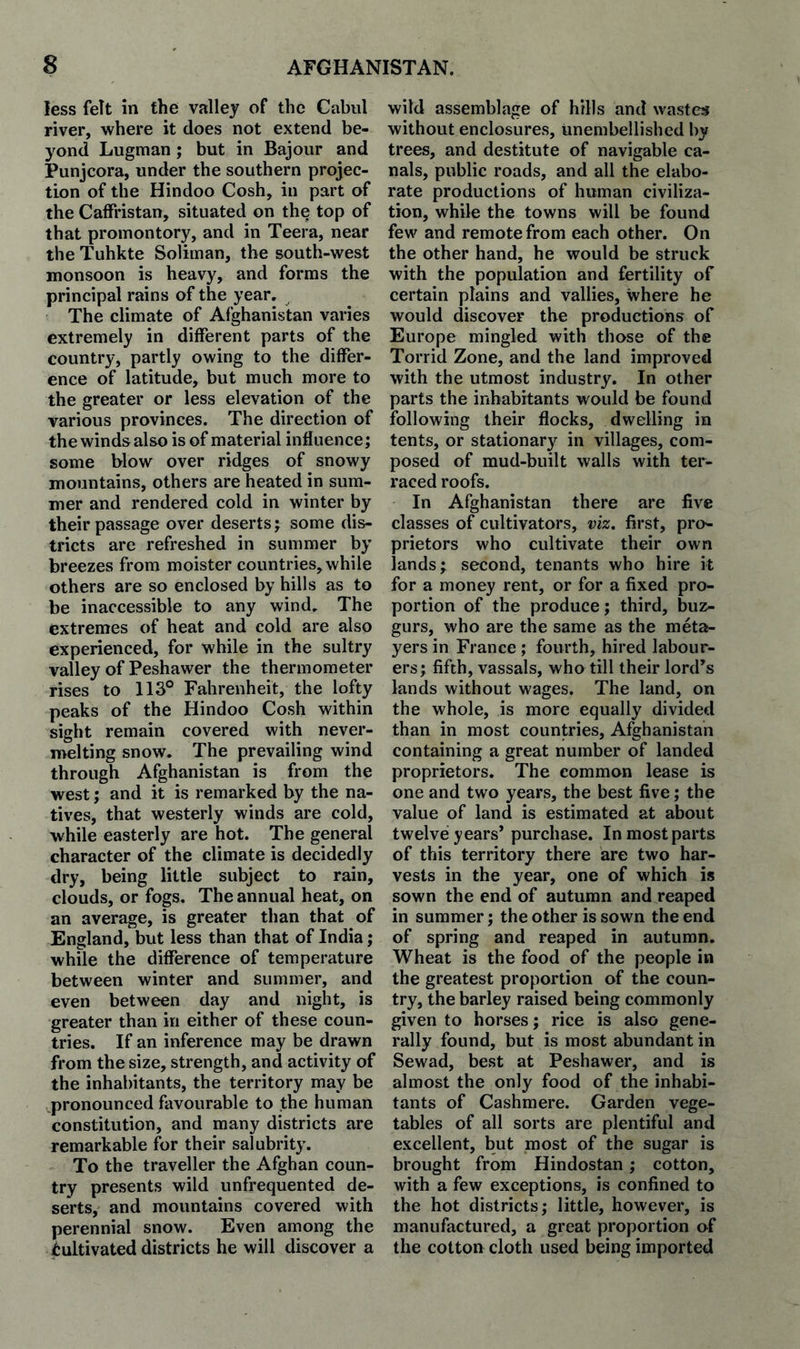 less felt in the valley of the Cabul river, where it does not extend be¬ yond Lugman; but in Bajour and Punjeora, under the southern projec¬ tion of the Hindoo Cosh, in part of the Caffristan, situated on the top of that promontory, and in Teera, near the Tuhkte Soliman, the south-west monsoon is heavy, and forms the principal rains of the year. The climate of Afghanistan varies extremely in different parts of the country, partly owing to the differ¬ ence of latitude, but much more to the greater or less elevation of the various provinces. The direction of the winds also is of material influence; some blow over ridges of snowy mountains, others are heated in sum¬ mer and rendered cold in winter by their passage over deserts; some dis¬ tricts are refreshed in summer by breezes from moister countries, while others are so enclosed by hills as to be inaccessible to any wind. The extremes of heat and cold are also experienced, for while in the sultry valley of Peshawer the thermometer rises to 113° Fahrenheit, the lofty peaks of the Hindoo Cosh within sight remain covered with never- melting snow. The prevailing wind through Afghanistan is from the west; and it is remarked by the na¬ tives, that westerly winds are cold, while easterly are hot. The general character of the climate is decidedly dry, being little subject to rain, clouds, or fogs. The annual heat, on an average, is greater than that of England, but less than that of India; while the difference of temperature between winter and summer, and even between day and night, is greater than in either of these coun¬ tries. If an inference may be drawn from the size, strength, and activity of the inhabitants, the territory may be pronounced favourable to the human constitution, and many districts are remarkable for their salubrity. To the traveller the Afghan coun¬ try presents wild unfrequented de¬ serts, and mountains covered with perennial snow. Even among the Cultivated districts he will discover a wild assemblage of hills and wastes without enclosures, unembellished by trees, and destitute of navigable ca¬ nals, public roads, and all the elabo¬ rate productions of human civiliza¬ tion, while the towns will be found few and remote from each other. On the other hand, he would be struck with the population and fertility of certain plains and vallies, where he would discover the productions of Europe mingled with those of the Torrid Zone, and the land improved with the utmost industry. In other parts the inhabitants would be found following their flocks, dwelling in tents, or stationary in villages, com¬ posed of mud-built walls with ter¬ raced roofs. In Afghanistan there are live classes of cultivators, viz. first, pro¬ prietors who cultivate their own lands; second, tenants who hire it for a money rent, or for a fixed pro¬ portion of the produce; third, buz- gurs, who are the same as the meta¬ yers in France ; fourth, hired labour¬ ers; fifth, vassals, who till their lord’s lands without wages. The land, on the whole, is more equally divided than in most countries, Afghanistan containing a great number of landed proprietors. The common lease is one and two years, the best five; the value of land is estimated at about twelve years’ purchase. In most parts of this territory there are two har¬ vests in the year, one of which is sown the end of autumn and reaped in summer; the other is sown the end of spring and reaped in autumn. Wheat is the food of the people in the greatest proportion of the coun¬ try, the barley raised being commonly given to horses; rice is also gene¬ rally found, but is most abundant in Sewad, best at Peshawer, and is almost the only food of the inhabi¬ tants of Cashmere. Garden vege¬ tables of all sorts are plentiful and excellent, but most of the sugar is brought from Hindostan ; cotton, with a few exceptions, is confined to the hot districts; little, however, is manufactured, a great proportion of the cotton cloth used being imported