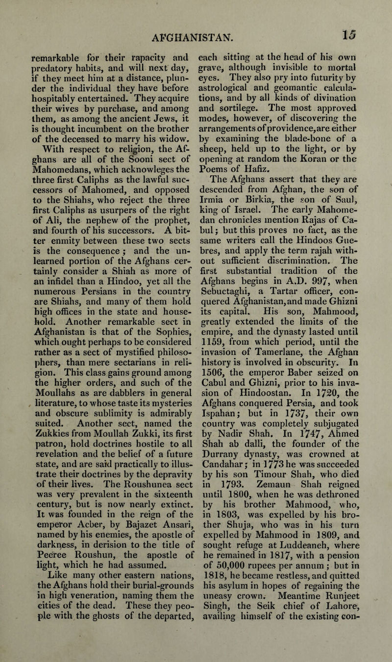 remarkable for their rapacity and predatory habits, and will next day, if they meet him at a distance, plun¬ der the individual they have before hospitably entertained. They acquire their wives by purchase, and among them, as among the ancient Jews, it is thought incumbent on the brother of the deceased to marry his widow. With respect to religion, the Af¬ ghans are all of the Sooni sect of Mahomedans, which acknowleges the three first Caliphs as the lawful suc¬ cessors of Mahomed, and opposed to the Shiahs, who reject the three first Caliphs as usurpers of the right of Ali, the nephew of the prophet, and fourth of his successors. A bit¬ ter enmity between these two sects is the consequence; and the un¬ learned portion of the Afghans cer¬ tainly consider a Shiah as more of an infidel than a Hindoo, yet all the numerous Persians in the country are Shiahs, and many of them hold high offices in the state and house¬ hold. Another remarkable sect in Afghanistan is that of the Sophies, which ought perhaps to be considered rather as a sect of mystified philoso¬ phers, than mere sectarians in reli¬ gion. This class gains ground among the higher orders, and such of the Moullahs as are dabblers in general literature, to wffiose taste its mysteries and obscure sublimity is admirably suited. Another sect, named the Zukkies from Moullah Zukki, its first patron, hold doctrines hostile to all revelation and the belief of a future state, and are said practically to illus¬ trate their doctrines by the depravity of their lives. The Roushunea sect was very prevalent in the sixteenth century, but is now nearly extinct. It was founded in the reign of the emperor Acber, by Bajazet Ansari, named by his enemies, the apostle of darkness, in derision to the title of Peeree Roushun, the apostle of light, which he had assumed. Like many other eastern nations, the Afghans hold their burial-grounds in high veneration, naming them the cities of the dead. These they peo¬ ple with the ghosts of the departed. each sitting at the head of his own grave, although invisible to mortal eyes. They also pry into futurity by astrological and geoman tic calcula¬ tions, and by all kinds of divination and sortilege. The most approved modes, however, of discovering the arrangements of providence,are either by examining the blade-bone of a sheep, held up to the light, or by opening at random the Koran or the Poems of Hafiz. The Afghans assert that they are descended from Afghan, the son of Irmia or Birkia, the son of Saul, king of Israel. The early Mahome- dan chronicles mention Rajas of Ca- bul; but this proves no fact, as the same writers call the Hindoos Gue- bres, and apply the term rajah with¬ out sufficient discrimination. The first substantial tradition of the Afghans begins in A.D. 997, when Sebuctaghi, a Tartar officer, con¬ quered Afghanistan,and made Ghizni its capital. His son, Mahrnood, greatly extended the limits of the empire, and the dynasty lasted until 1159, from which period, until the invasion of Tamerlane, the Afghan history is involved in obscurity. In 1506, the emperor Baber seized on Cabul and Ghizni, prior to his inva¬ sion of Hindoostan. In 1720, the Afghans conquered Persia, and took Ispahan; but in 1737, their own country was completely subjugated by Nadir Shah. In 1747, Ahmed Shah ab dalli, the founder of the Durrany dynasty, was crowned at Candahar; in 1773 he was succeeded by his son Timour Shah, who died in 1793. Zemaun Shah reigned until 1800, when he was dethroned by his brother Mahrnood, who, in 1803, was expelled by his bro¬ ther Shuja, who was in his turn expelled by Mahrnood in 1809, and sought refuge at Luddeaneh, where he remained in 1817, with a pension of 50,000 rupees per annum ; but in 1818, he became restless, and quitted his asylum in hopes of regaining the uneasy crown. Meantime Runjeet Singh, the Seik chief of Lahore, availing himself of the existing con-