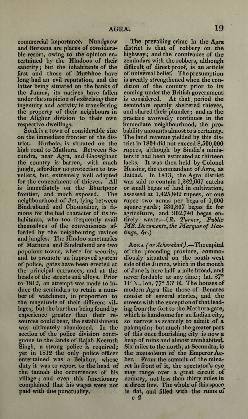 commercial importance. Nundgaow and Bursana are places of considera¬ ble resort, owing to the opinion en¬ tertained by the Hindoos of their sanctity; but the inhabitants of the first and those of Muchhoe have long had an evil reputation, and the latter being situated on the banks of the Jumna, its natives have fallen under the suspicion of exercising their ingenuity and activity in transferring the property of their neighbours in the Alighur division to their own respective dwellings. Sonk is a town of considerable size on the immediate frontier of the dis¬ trict. Hurbola, is situated on the high road to Mathura. Between Se- cundra, near Agra, and Gaowghaut the country is barren, with much jungle, affording no protection to tra¬ vellers, but extremely well adapted for the concealment of thieves. All is immediately on the Bhurtpoor frontier, and much exposed. The neighbourhood of Jet, lying between Bindrabund and Choumaher, is fa¬ mous for the bad character of its in¬ habitants, who too frequently avail themselves of the conveniences af¬ forded by the neighbouring ravines and jungles. The Hindoo sanctuaries of Mathura and Bindrabund are two populous towns, where for security, and to promote an improved system of police, gates have been erected at the principal entrances, and at the heads of the streets and alleys. Prior to 1812, an attempt was made to in¬ duce the zemindars to retain a num¬ ber of watchmen, in proportion to the magnitude of their different vil¬ lages, but the burthen being found by experience greater than their re¬ sources could bear, the establishment was ultimately abandoned. In the section of the police division conti¬ guous to the lands of Rajah Keeruth Singh, a strong police is required; yet in 1812 the only police officer entertained was a Belahur, whose duty it was to report to the head of the tannah the occurrences of his village; and even this functionary complained that his wages were not paid with due punctuality. The prevailing crime in the Agra district is that of robbery on the highway; and the connivance of the zemindars with the robbers, although difficult of direct proof, is an article of universal belief. The presumption is greatly strengthened when the con¬ dition of the country prior to its coming under the British government is considered. At that period the zemindars openly sheltered thieves, and shared their plunder; and as the practice avowedly continues in the immediate neighbourhood, the pro¬ bability amounts almost to a certainty. The land revenue yielded by this dis¬ trict in 1804 did not exceed 8,500,000 rupees, although by Sindia’s minis¬ ters it had been estimated at thirteen lacks. It was then held by Colonel Hessing, the commandant of Agra, as Jaidad. In 1813, the Agra district was said to contain 1,222,667 cutcha or small begas of land in cultivation, assessed at 1,425,802 rupees, or one rupee two annas per bega of 1,600 square yards; 330,807 begas fit for agriculture, and 902,740 begas en¬ tirely waste.—{R. Turner, Public MS. Documents, the Marquis of Has¬ tings, ^c.) Agra (or Acberahad).—The capital of the preceding province, commo- diously situated on the south west side of the Jumna, which in the month of June is here half a mile broad, and never fordable at any time ; lat. 27° ll'N., Ion. 77° 53' E. The houses of modern Agra like those of Benares consist of several stories, and the streets with the exception of that lead¬ ing from the fort to the Mathura gate, which is handsome for an Indian city, so narrow as scarcely to admit of a palanquin; but much the greater part of this once flourishing city is now a heap of ruins and almost uninhabited. Six miles to the north, at Secundra, is the mausoleum of the Emperor Ac- ber. From the summit of the mina¬ ret in front of it, the spectator's eye may range over a great circuit of country, not less than thirty miles in a direct line. The whole of this space is flat, and filled with the ruins of c 2