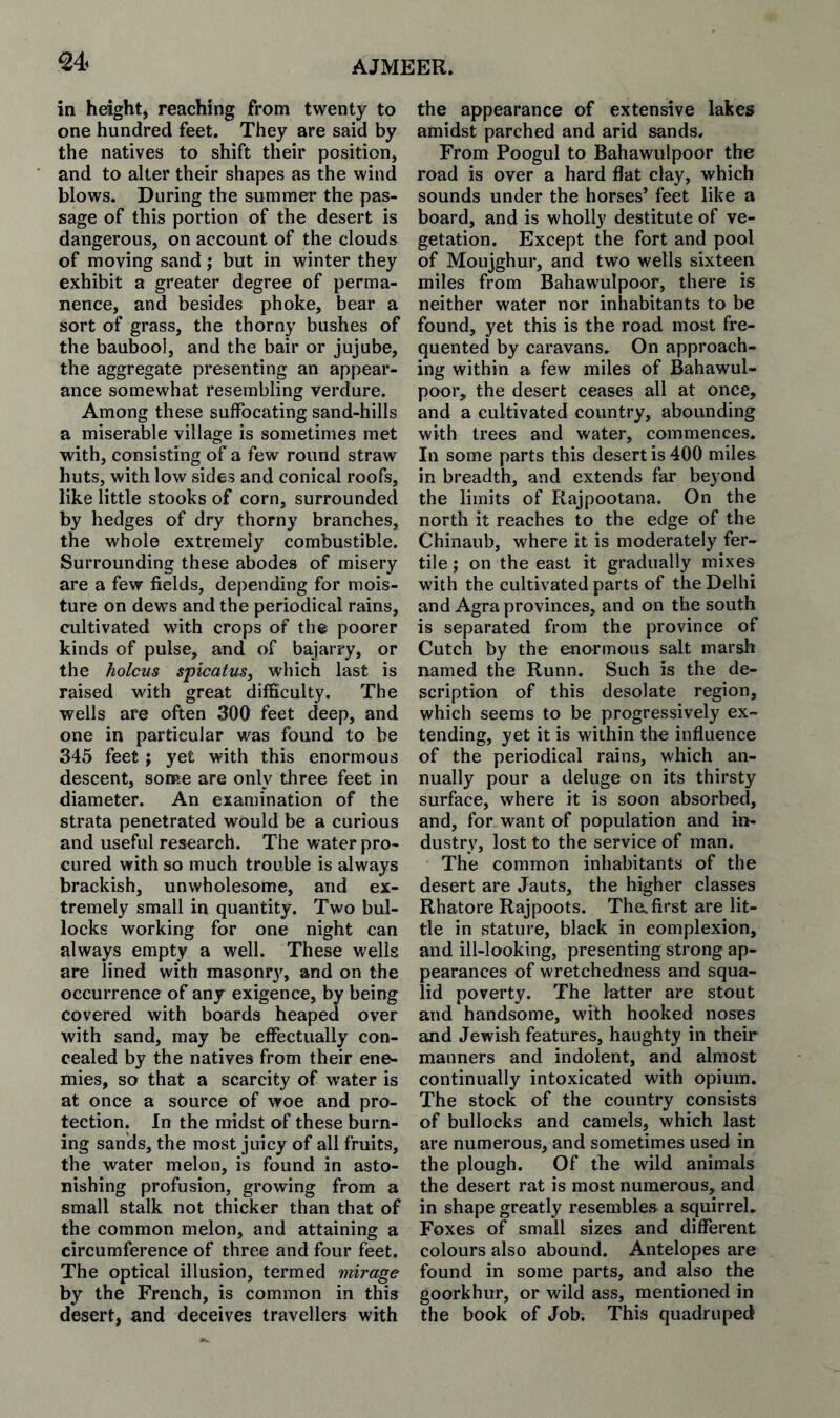 in height^ reaching from twenty to one hundred feet. They are said by the natives to shift their position, and to alter their shapes as the wind blows. During the summer the pas¬ sage of this portion of the desert is dangerous, on account of the clouds of moving sand; but in winter they exhibit a greater degree of perma¬ nence, and besides phoke, bear a sort of grass, the thorny bushes of the baubool, and the bair or jujube, the aggregate presenting an appear¬ ance somewhat resembling verdure. Among these suffocating sand-hills a miserable village is sometimes met with, consisting of a few round straw huts, with low sides and conical roofs, like little stooks of corn, surrounded by hedges of dry thorny branches, the whole extremely combustible. Surrounding these abodes of misery are a few fields, depending for mois¬ ture on dews and the periodical rains, cultivated with crops of the poorer kinds of pulse, and of bajarry, or the holcus spicatusy which last is raised with great difficulty. The wells are often 300 feet deep, and one in particular was found to be 345 feet j yet with this enormous descent, some are only three feet in diameter. An examination of the strata penetrated would be a curious and useful research. The water pro¬ cured with so much trouble is always brackish, unwholesome, and ex¬ tremely small in quantity. Two bul¬ locks working for one night can always empty a well. These wells are lined with masonrj^ and on the occurrence of any exigence, by being covered with boards heaped over with sand, may be effectually con¬ cealed by the natives from their ene¬ mies, so that a scarcity of water is at once a source of woe and pro¬ tection. In the midst of these burn¬ ing sands, the most juicy of all fruits, the water melon, is found in asto¬ nishing profusion, growing from a small stalk not thicker than that of the common melon, and attaining a circumference of three and four feet. The optical illusion, termed mirage by the French, is common in this desert, and deceives travellers with the appearance of extensive lakes amidst parched and arid sands. From Poogul to Bahawulpoor the road is over a hard flat clay, which sounds under the horses’ feet like a board, and is wholly destitute of ve¬ getation. Except the fort and pool of Moujghur, and two wells sixteen miles from Bahawulpoor, there is neither water nor inhabitants to be found, yet this is the road most fre¬ quented by caravans. On approach¬ ing within a few miles of Bahawul¬ poor, the desert ceases all at once, and a cultivated country, abounding with trees and water, commences. In some parts this desert is 400 miles in breadth, and extends far beyond the limits of Rajpootana. On the north it reaches to the edge of the Chinaub, where it is moderately fer¬ tile ; on the east it gradually mixes with the cultivated parts of the Delhi and Agra provinces, and on the south is separated from the province of Cutch by the enormous salt marsh named the Runn. Such is the de¬ scription of this desolate region, which seems to be progressively ex¬ tending, yet it is within the influence of the periodical rains, which an¬ nually pour a deluge on its thirsty surface, where it is soon absorbed, and, for want of population and in¬ dustry, lost to the service of man. The common inhabitants of the desert are Jauts, the higher classes Rhatore Rajpoots. Thofirst are lit¬ tle in stature, black in complexion, and ill-looking, presenting strong ap¬ pearances of wretchedness and squa¬ lid poverty. The latter are stout and handsome, with hooked noses and Jewish features, haughty in their manners and indolent, and almost continually intoxicated with opium. The stock of the country consists of bullocks and camels, which last are numerous, and sometimes used in the plough. Of the wild animals the desert rat is most numerous, and in shape greatly resembles a squirrel. Foxes of small sizes and different colours also abound. Antelopes are found in some parts, and also the goorkhur, or wild ass, mentioned in the book of Job. This quadruped