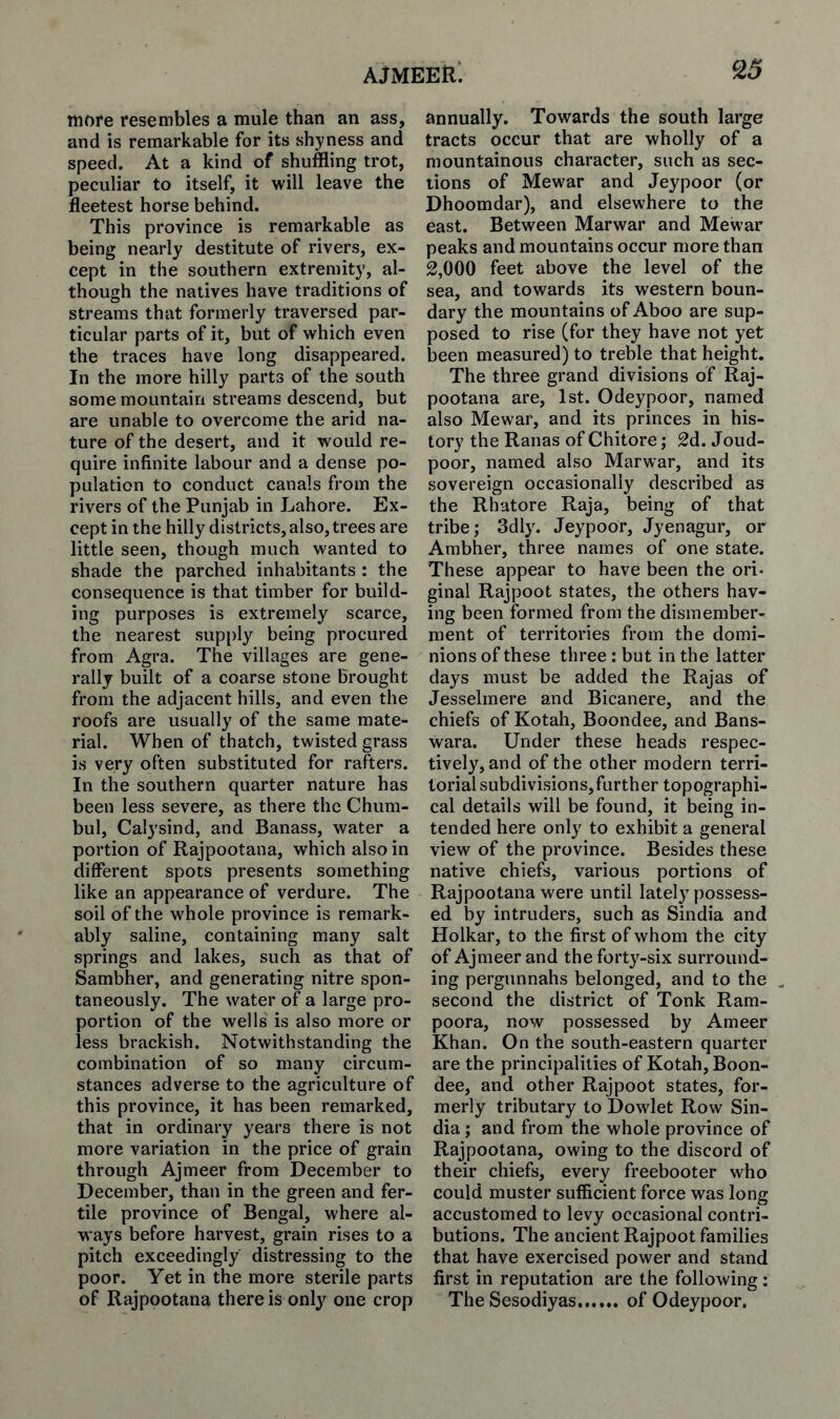 more resembles a mule than an ass, and is remarkable for its shyness and speed. At a kind of shuffling trot, peculiar to itself, it will leave the fleetest horse behind. This province is remarkable as being nearly destitute of rivers, ex¬ cept in the southern extremity, al¬ though the natives have traditions of streams that formerly traversed par¬ ticular parts of it, but of which even the traces have long disappeared. In the more hilly parts of the south some mountain streams descend, but are unable to overcome the arid na¬ ture of the desert, and it would re¬ quire infinite labour and a dense po¬ pulation to conduct canals from the rivers of the Punjab in Lahore. Ex¬ cept in the hilly districts, also, trees are little seen, though much wanted to shade the parched inhabitants : the consequence is that timber for build¬ ing purposes is extremely scarce, the nearest supply being procured from Agra. The villages are gene¬ rally built of a coarse stone Brought from the adjacent hills, and even the roofs are usually of the same mate¬ rial. When of thatch, twisted grass is very often substituted for rafters. In the southern quarter nature has been less severe, as there the Chum- bul, Calysind, and Banass, water a portion of Rajpootana, which also in different spots presents something like an appearance of verdure. The soil of the whole province is remark¬ ably saline, containing many salt springs and lakes, such as that of Sambher, and generating nitre spon¬ taneously. The water of a large pro¬ portion of the wells is also more or less brackish. Notwithstanding the combination of so many circum¬ stances adverse to the agriculture of this province, it has been remarked, that in ordinary years there is not more variation in the price of grain through Ajmeer from December to December, than in the green and fer¬ tile province of Bengal, where al¬ ways before harvest, grain rises to a pitch exceedingly distressing to the poor. Yet in the more sterile parts of Rajpootana there is only one crop annually. Towards the south large tracts occur that are wholly of a mountainous character, such as sec¬ tions of Mewar and Jeypoor (or Dhoomdar), and elsewhere to the east. Between Marwar and Mewar peaks and mountains occur more than 2,000 feet above the level of the sea, and towards its western boun¬ dary the mountains of Aboo are sup¬ posed to rise (for they have not yet been measured) to treble that height. The three grand divisions of Raj¬ pootana are, 1st. Odeypoor, named also Mewar, and its princes in his¬ tory the Ranas of Chitore; 2d. Joud- poor, named also Marwar, and its sovereign occasionally described as the Rhatore Raja, being of that tribe; 3dly. Jeypoor, Jyenagur, or Ambher, three names of one state. These appear to have been the ori- ginal Rajpoot states, the others hav¬ ing been formed from the dismember¬ ment of territories from the domi¬ nions of these three: but in the latter days must be added the Rajas of Jesselmere and Bicanere, and the chiefs of Kotah, Boondee, and Bans- wara. Under these heads respec¬ tively, and of the other modern terri¬ torial subdivisions,further topographi¬ cal details will be found, it being in¬ tended here only to exhibit a general view of the province. Besides these native chiefs, various portions of Rajpootana were until lately possess¬ ed by intruders, such as Sindia and Holkar, to the first of whom the city of Ajmeer and the forty-six surround¬ ing pergunnahs belonged, and to the ^ second the district of Tonk Ram- poora, now possessed by Ameer Khan. On the south-eastern quarter are the principalities of Kotah, Boon- dee, and other Rajpoot states, for¬ merly tributary to Dowlet Row Sin¬ dia ; and from the whole province of Rajpootana, owing to the discord of their chiefs, every freebooter who could muster sufficient force was long accustomed to levy occasional contri¬ butions. The ancient Rajpoot families that have exercised power and stand first in reputation are the following: The Sesodiyas.of Odeypoor.