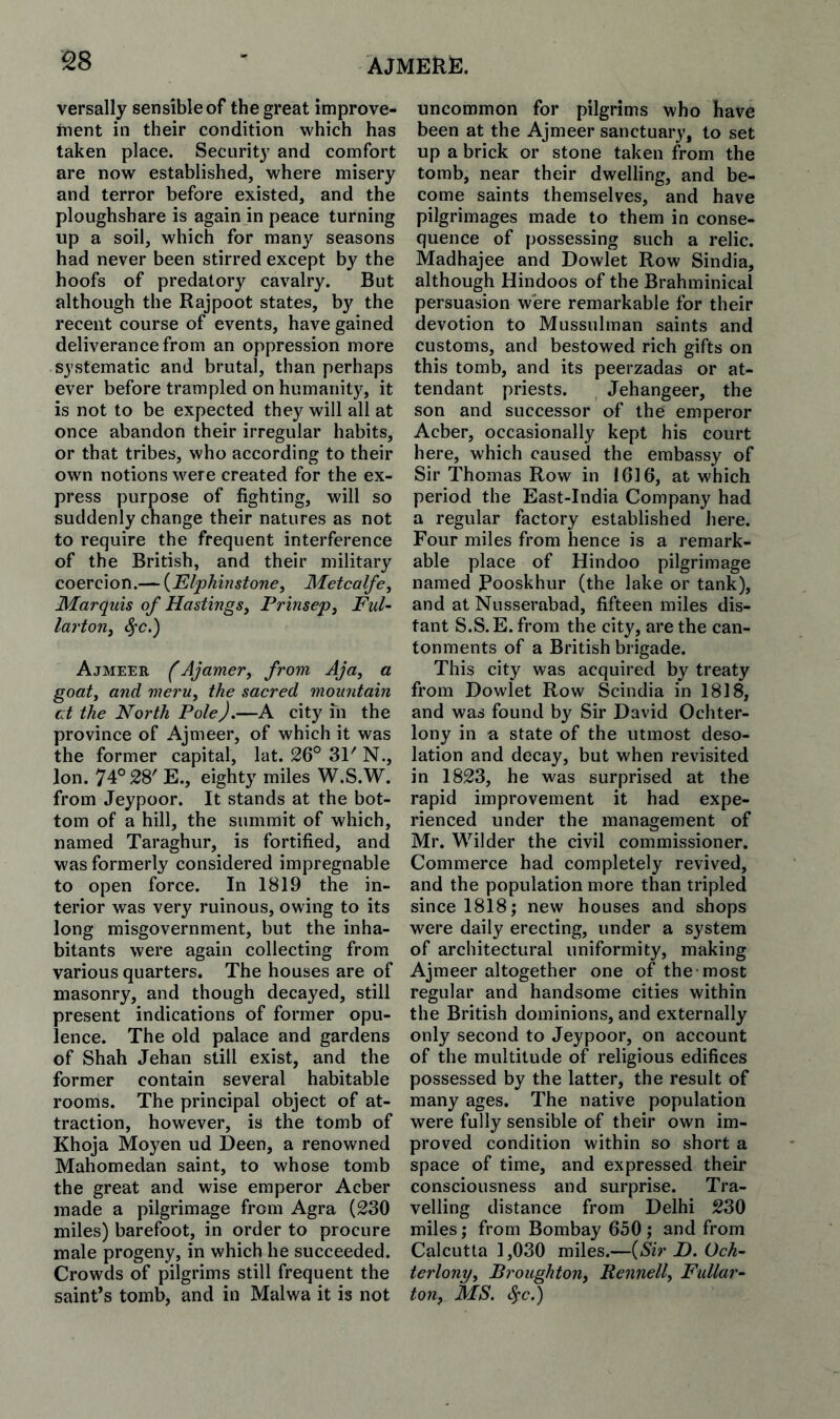 versally sensible of the great improve- inent in their condition which has taken place. Security and comfort are now established, where misery and terror before existed, and the ploughshare is again in peace turning up a soil, which for many seasons had never been stirred except by the hoofs of predatory cavalry. But although the Rajpoot states, by the recent course of events, have gained deliverance from an oppression more systematic and brutal, than perhaps ever before trampled on humanity, it is not to be expected they will all at once abandon their irregular habits, or that tribes, who according to their own notions were created for the ex¬ press purpose of fighting, will so suddenly change their natures as not to require the frequent interference of the British, and their military coercion.— {Elphinstone, Metcalfe^ Marquis of Hastings^ Prinsep, Ful~ larton, ^c.) Ajmeer (AjameVy from Aja, a goaty and merUy the sacred mountain at the North Pole).—A city in the province of Ajmeer, of which it was the former capital, lat. 26° 31' N., Ion. 74° 28' E., eighty miles W.S.W. from Jeypoor. It stands at the bot¬ tom of a hill, the summit of which, named Taraghur, is fortified, and was formerly considered impregnable to open force. In 1819 the in¬ terior was very ruinous, owing to its long misgovernment, but the inha¬ bitants were again collecting from various quarters. The houses are of masonry, and though decayed, still present indications of former opu¬ lence. The old palace and gardens of Shah Jehan still exist, and the former contain several habitable rooms. The principal object of at¬ traction, however, is the tomb of Khoja Moyen ud Deen, a renowned Mahomedan saint, to whose tomb the great and wise emperor Acber made a pilgrimage from Agra (230 miles) barefoot, in order to procure male progeny, in which he succeeded. Crowds of pilgrims still frequent the saint’s tomb, and in Malwa it is not uncommon for pilgrims who have been at the Ajmeer sanctuary, to set up a brick or stone taken from the tomb, near their dwelling, and be¬ come saints themselves, and have pilgrimages made to them in conse¬ quence of possessing such a relic. Madhajee and Dowlet Row Sindia, although Hindoos of the Brahminical persuasion were remarkable for their devotion to Mussulman saints and customs, and bestowed rich gifts on this tomb, and its peerzadas or at¬ tendant priests. Jehangeer, the son and successor of the emperor Acber, occasionally kept his court here, which caused the embassy of Sir Thomas Row in 1616, at which period the East-India Company had a regular factory established here. Four miles from hence is a remark¬ able place of Hindoo pilgrimage named Pooskhur (the lake or tank), and at Nusserabad, fifteen miles dis¬ tant S.S.E. from the city, are the can¬ tonments of a British brigade. This city was acquired by treaty from Dowlet Row Scindia in 1818, and was found by Sir David Ochter- lony in a state of the utmost deso¬ lation and decay, but when revisited in 1823, he was surprised at the rapid improvement it had expe¬ rienced under the management of Mr. Wilder the civil commissioner. Commerce had completely revived, and the population more than tripled since 1818; new houses and shops were daily erecting, under a system of architectural uniformity, making Ajmeer altogether one of the-most regular and handsome cities within the British dominions, and externally only second to Jeypoor, on account of the multitude of religious edifices possessed by the latter, the result of many ages. The native population were fully sensible of their own im¬ proved condition within so short a space of time, and expressed their consciousness and surprise. Tra¬ velling distance from Delhi 230 miles; from Bombay 650 ; and from Calcutta 1,030 miles.—{Sir D. Och~ terlonvy Broughton. RennelL Fallar- tOlly MS. ^c )