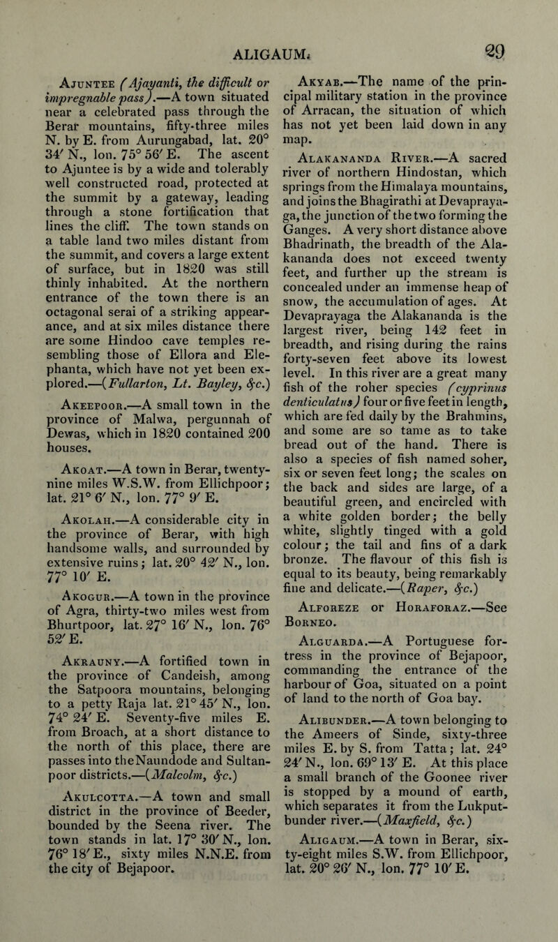 ALIGAUMi ^29 Ajuntee AJavafiti, the dificult or impregnable passJ.—A town situated near a celebrated pass through the Berat mountains, fifty-three miles N. by E. from Aurungabad, lat. 20'^ 34' N., Ion. 75° 56' E. The ascent to Ajuntee is by a wide and tolerably well constructed road, protected at the summit by a gateway, leading through a stone fortification that lines the cliff. The town stands on a table land two miles distant from the summit, and covers a large extent of surface, but in 1820 was still thinly inhabited. At the northern entrance of the town there is an octagonal serai of a striking appear¬ ance, and at six miles distance there are some Hindoo cave temples re¬ sembling those of Ellora and Ele- phanta, which have not yet been ex¬ plored.—{Fuilarton, Lt. Bayley^ ^c.) Akeepoor.—A small town in the province of Malwa, pergunnah of Dewas, which in 1820 contained 200 houses, Akoat.—A town in Berar, twenty- nine miles W.S.W. from Ellichpoor j lat. 21° 6' N., Ion. 77° 9' E. Akolah.—A considerable city in the province of Berar, with high handsome walls, and surrounded by extensive ruins; lat. 20° 42' N., Ion. 77° 10' E. Akogur.—A town in the province of Agra, thirty-two miles west from Bhurtpoor, lat. 27° 16' N., Ion. 76° 52'E. Akrauny.—A fortified town in the province of Candeish, among the Satpoora mountains, belonging to a petty Raja lat. 21° 45'N., Ion. 74° 24' E. Seventy-five miles E. from Broach, at a short distance to the north of this place, there are passes into theNaundode and Sultan- poor districts.—{Malcolniy ^c.) Akulcotta.—A town and small district in the province of Boeder, bounded by the Seena river. The town stands in lat. 17° 30'N., Ion. 76°18'E., sixty miles N.N.E. from the city of Bejapoor. Akyab.—The name of the prin¬ cipal military station in the province of Arracan, the situation of which has not yet been laid down in any map. Alakananda River.—A sacred river of northern Hindostan, which springs from the Himalaya mountains, and joins the Bhagirathi atDevapraya- ga, the junction of the two forming the Ganges. A very short distance above Bhadrinath, the breadth of the Ala¬ kananda does not exceed twenty feet, and further up the stream is concealed under an immense heap of snow, the accumulation of ages. At Devaprayaga the Alakananda is the largest river, being 142 feet in breadth, and rising during the rains forty-seven feet above its lowest level. In this river are a great many fish of the roller species f cyprinus denticulatus) or length, which are fed daily by the Brahmins, and some are so tame as to take bread out of the hand. There is also a species of fish named sober, six or seven feet long; the scales on the back and sides are large, of a beautiful green, and encircled with a white golden border; the belly white, slightly tinged with a gold colour; the tail and fins of a dark bronze. The flavour of this fish is equal to its beauty, being remarkably fine and delicate.—{Raper^ Sfc.) Alforeze or Horaforaz.—See Borneo. Alguarda.—A Portuguese for¬ tress in the province of Bejapoor, commanding the entrance of the harbour of Goa, situated on a point of land to the north of Goa bay. Alibunder.—A town belonging to the Ameers of Sinde, sixty-three miles E. by S. from Tatta; lat. 24° 24' N., Ion. 69° 13' E. At this place a small branch of the Goonee river is stopped by a mound of earth, which separates it from the Lukput- bunder river.—{Maxjield^ S^c.) Aligaum.—A town in Berar, six¬ ty-eight miles S.W. from Ellichpoor, lat. 20°26'N., Ion. 77° 10'E.