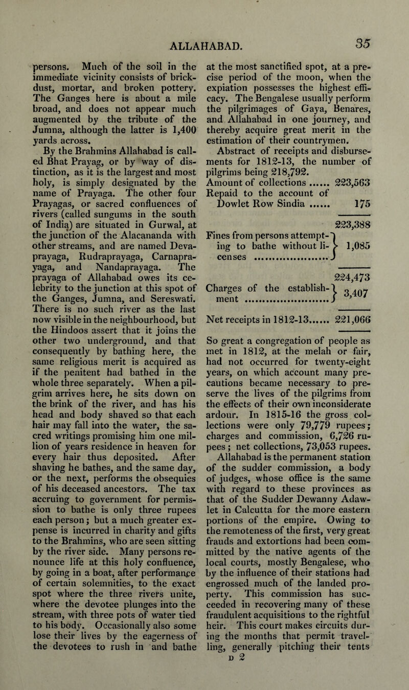 persons. Much of the soil in the immediate vicinity consists of brick- dust, mortar, and broken pottery. The Ganges here is about a mile broad, and does not appear much augmented by the tribute of the Jumna, although the latter is 1,400 yards across. By the Brahmins Allahabad is call¬ ed Bhat Prayag, or by way of dis¬ tinction, as it is the largest and most holy, is simply designated by the name of Prayaga. The other four Prayagas, or sacred confluences of rivers (called sungums in the south of India) are situated in Gurwal, at the junction of the Alacananda with other streams, and are named Deva- prayaga, Rudraprayaga, Carnapra- yaga, and Nandaprayaga. The prayaga of Allahabad owes its ce¬ lebrity to the junction at this spot of the Ganges, Jumna, and Sereswati. There is no such river as the last now visible in the neighbourhood, but the Hindoos assert that it joins the other two underground, and that consequently by bathing here, the same religious merit is acquired as if the penitent had bathed in the whole three separatel}^ When a pil¬ grim arrives here, he sits down on the brink of the river, and has his head and body shaved so that each hair may fall into the water, the sa¬ cred writings promising him one mil¬ lion of years residence in heaven for every hair thus deposited. After shaving he bathes, and the same day, or the next, performs the obsequies of his deceased ancestors. The tax accruing to government for permis¬ sion to bathe is only three rupees each person; but a much greater ex¬ pense is incurred in charity and gifts to the Brahmins, who are seen sitting by the river side. Many persons re¬ nounce life at this holy confluence, by going in a boat, after performance of certain solemnities, to the exact spot where the three rivers unite, where the devotee plunges into the stream, with three pots of w^ater tied to his body. Occasionally also some lose their lives by the eagerness of the devotees to rush in and bathe at the most sanctified spot, at a pre¬ cise period of the moon, when the expiation possesses the highest effi¬ cacy. The Bengalese usually perform the pilgrimages of Gaya, Benares, and Allahabad in one journey, and thereby acquire great merit in the estimation of their countrymen. Abstract of receipts and disburse¬ ments for 1812-13, the number of pilgrims being 218,792. Amount of collections. 223,563 Repaid to the account of Dowlet Row Sindia . 175 Fines from persons attempt¬ ing to bathe without li censes . 223,388 :} 1,085 Charges of the establish¬ ment . 224,473 } 3,407 Net receipts in 1812-13.. 221,066 So great a congregation of people as met in 1812, at the melah or fair, had not occurred for twenty-eight years, on which account many pre¬ cautions became necessary to pre¬ serve the lives of the pilgrims from the effects of their own inconsiderate ardour. In 1815-16 the gross col¬ lections were only 79,779 rupees; charges and commission, 6,726 ru¬ pees ; net collections, 73,053 rupees. Allahabad is the permanent station of the sudder commission, a body of judges, whose office is the same with regard to these provinces as that of the Sudder Dewanny Adaw- let in Calcutta for the more eastern portions of the empire. Owing to the remoteness of the first, very great frauds and extortions had been com¬ mitted by the native agents of the local courts, mostly Bengalese, who by the influence of their stations had engrossed much of the landed pro¬ perty. This commission has suc¬ ceeded in recovering many of these fraudulent acquisitions to the rightful heir. This court makes circuits dur¬ ing the months that permit travel¬ ling, generally pitching their tents D 2