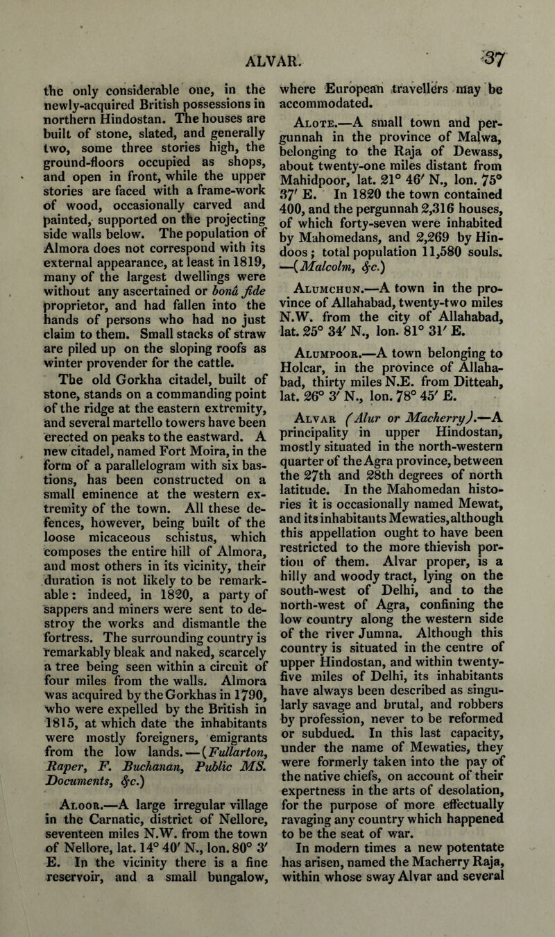 the only considerable one, in the newly-acquired British possessions in northern Hindostan. The houses are built of stone, slated, and generally two, some three stories high, the ground-floors occupied as shops, and open in front, while the upper stories are faced with a frame-work of wood, occasionally carved and painted, supported on the projecting side walls below. The population of Almora does not correspond with its external appearance, at least in 1819, many of the largest dwellings were without any ascertained or hona fide proprietor, and had fallen into the hands of persons who had no just claim to them. Small stacks of straw are piled up on the sloping roofs as winter provender for the cattle. The old Gorkha citadel, built of stone, stands on a commanding point of the ridge at the eastern extremity, and several martello towers have been erected on peaks to the eastward. A new citadel, named Fort Moira, in the form of a parallelogram with six bas¬ tions, has been constructed on a small eminence at the western ex¬ tremity of the town. All these de¬ fences, however, being built of the loose micaceous schistus, which composes the entire hilt of Almora, and most others in its vicinity, their duration is not likely to be remark¬ able: indeed, in 1820, a party of sappers and miners were sent to de¬ stroy the works and dismantle the fortress. The surrounding country is remarkably bleak and naked, scarcely a tree being seen within a circuit of four miles from the walls. Almora was acquired by theGorkhas in 1790, who were expelled by the British in 1815, at which date the inhabitants were mostly foreigners, emigrants from the low lands. — {Fullarton, Raper^ F. Buchanan^ Public MS. Documents, ^c.) Aloor.—A large irregular village in the Carnatic, district of Nellore, seventeen miles N.W. from the town of Nellore, lat. 14° 40' N., Ion. 80° 3' E. In the vicinity there is a fine reservoir, and a small bungalow. where European travellers may be accommodated. Alote.—A small town and per- gunnah in the province of Malwa, belonging to the Raja of Dewass, about twenty-one miles distant from Mahidpoor, lat. 21° 46' N., Ion. 75° 37' E. In 1820 the town contained 400, and the pergunnah 2,316 houses, of which forty-seven were inhabited by Mahomedans, and 2,269 by Hin¬ doos; total population 11,580 souls. —{Malcolm, ^c.) Alumchun.—A town in the pro¬ vince of Allahabad, twenty-two miles N.W. from the city of Allahabad, lat. 25° 34' N., Ion. 81° 31' E. Alumpoor.—A town belonging to Holcar, in the province of Allaha¬ bad, thirty miles N.E. from Ditteah, lat. 26° 3' N., Ion. 78° 45' E. Alvar (Alur or Macherry).—A principality in upper Hindostan, mostly situated in the north-western quarter of the Agra province, between the 27th and 28th degrees of north latitude. In the Mahomedan histo¬ ries it is occasionally named Mewat, and its inhabitants Mewaties, although this appellation ought to have been restricted to the more thievish por¬ tion of them. Alvar proper, is a hilly and woody tract, lying on the south-west of Delhi, and to the north-west of Agra, confining the low country along the western side of the river Jumna. Although this country is situated in the centre of upper Hindostan, and within twenty- five miles of Delhi, its inhabitants have always been described as singu¬ larly savage and brutal, and robbers by profession, never to be reformed or subdued. In this last capacity, under the name of Mewaties, they were formerly taken into the pay of the native chiefs, on account of their expertness in the arts of desolation, for the purpose of more effectually ravaging any country which happened to be the seat of v/ar. In modern times a new potentate has arisen, named the Macherry Raja, within whose sway Alvar and several