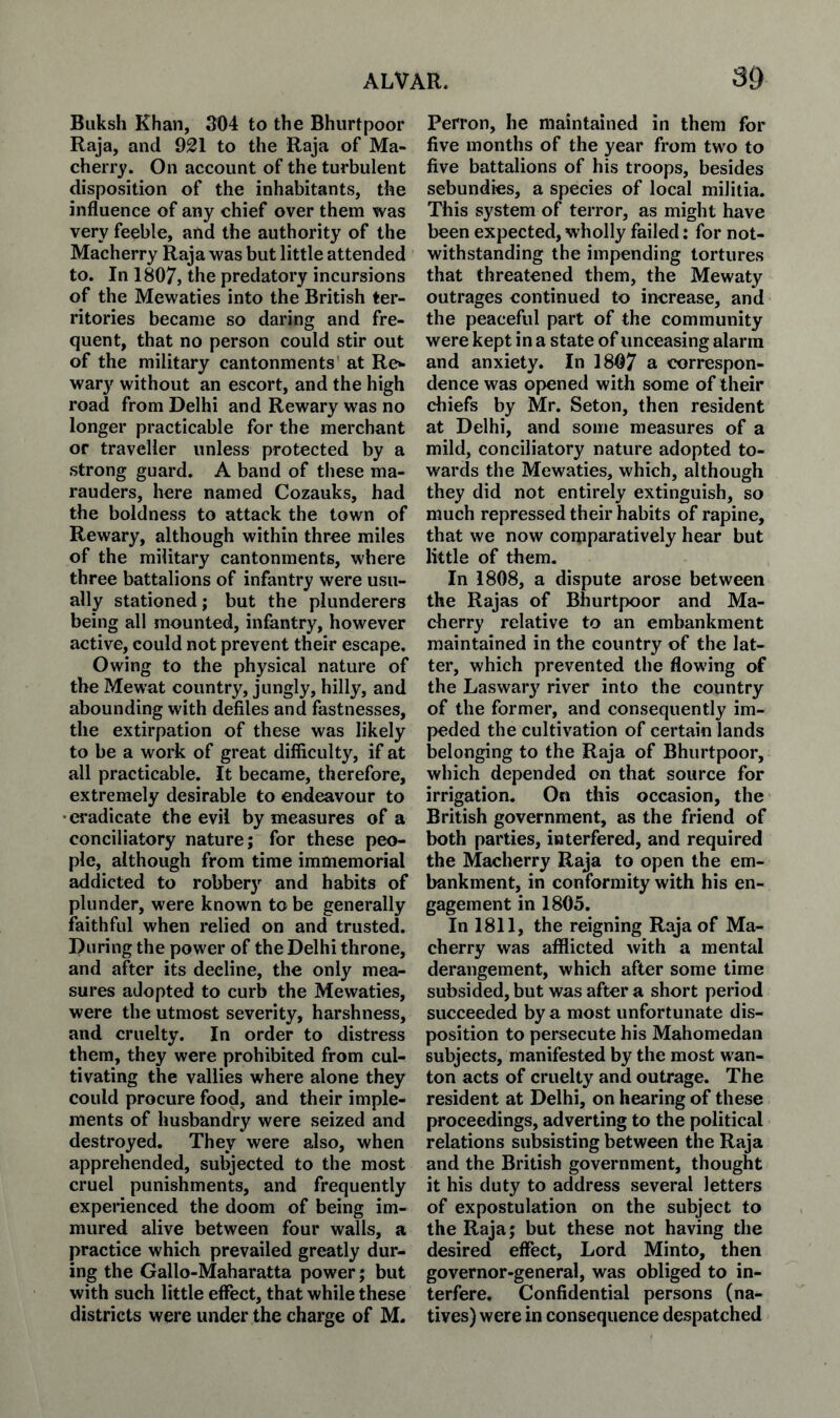 Biiksh Khan, 304 to the Bhiirtpoor Raja, and 921 to the Raja of Ma- cherry. On account of the turbulent disposition of the inhabitants, tbe influence of any chief over them was very feeble, and the authority of the Macherry Raja was but little attended to. In 1807, the predatory incursions of the Mewaties into the British ter¬ ritories became so daring and fre¬ quent, that no person could stir out of the military cantonments at Re^ war}' without an escort, and the high road from Delhi and Rewary was no longer practicable for the merchant or traveller unless protected by a strong guard. A band of these ma¬ rauders, here named Cozauks, had the boldness to attack the town of Rewary, although within three miles of the military cantonments, where three battalions of infantry were usu¬ ally stationed; but the plunderers being all mounted, infantry, however active, could not prevent their escape. Owing to the physical nature of the Mewat country, jungly, hilly, and abounding with defiles and fastnesses, the extirpation of these was likely to be a work of great difficulty, if at all practicable. It became, therefore, extremely desirable to endeavour to •eradicate the evil by measures of a conciliatory nature; for these peo¬ ple, although from time immemorial addicted to robbery and habits of plunder, were known to be generally faithful when relied on and trusted. During the power of the Delhi throne, and after its decline, the only mea¬ sures adopted to curb the Mewaties, were the utmost severity, harshness, and cruelty. In order to distress them, they were prohibited from cul¬ tivating the vallies where alone they could procure food, and their imple¬ ments of husbandry were seized and destroyed. They were also, when apprehended, subjected to the most cruel punishments, and frequently experienced the doom of being im¬ mured alive between four walls, a practice which prevailed greatly dur¬ ing the Gallo-Maharatta power; but with such little effect, that while these districts were under the charge of M. Perron, he maintained in them for five months of the year from two to five battalions of his troops, besides sebundies, a species of local militia. This system of terror, as might have been expected, wholly failed: for not¬ withstanding the impending tortures that threatened them, the Mewaty outrages continued to increase, and the peaceful part of the community were kept in a state of unceasing alarm and anxiety. In 1807 a correspon¬ dence was opened with some of their chiefs by Mr. Seton, then resident at Delhi, and some measures of a mild, conciliatory nature adopted to¬ wards the Mewaties, which, although they did not entirely extinguish, so much repressed their habits of rapine, that we now comparatively hear but little of them. In 1808, a dispute arose between the Rajas of Bhurtpoor and Ma¬ cherry relative to an embankment maintained in the country of the lat¬ ter, which prevented the flowing of the Laswary river into the country of the former, and consequently im¬ peded the cultivation of certain lands belonging to the Raja of Bhurtpoor, which depended on that source for irrigation. On this occasion, the British government, as the friend of both parties, interfered, and required the Macherry Raja to open the em¬ bankment, in conformity with his en¬ gagement in 1805. In 1811, the reigning Raja of Ma¬ cherry was afflicted with a mental derangement, which after some time subsided, but was after a short period succeeded by a most unfortunate dis¬ position to persecute his Mahomedan subjects, manifested by the most wan¬ ton acts of cruelty and outrage. The resident at Delhi, on hearing of these proceedings, adverting to the political relations subsisting between the Raja and the British government, thought it his duty to address several letters of expostulation on the subject to the Raja; but these not having the desired effect. Lord Minto, then governor-general, was obliged to in¬ terfere. Confidential persons (na¬ tives) were in consequence despatched