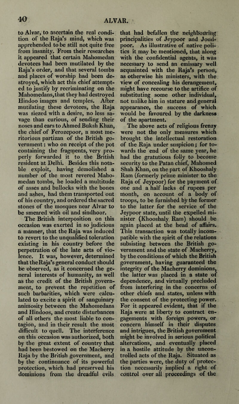 to Alvar, to ascertain the real condi¬ tion of the Raja’s mind, which was apprehended to be still not quite free from insanity. From their researches it appeared that certain Mahomedan devotees had been mutilated by the Raja’s order, and that several tombs and places of worship had been de¬ stroyed, which act this chief attempt¬ ed to justify by recriminating on the Mahomedans,that they had destroyed Hindoo images and temples. After mutilating these devotees, the Raja was siezed with a desire, no less sa¬ vage than curious, of sending their noses and ears to Ahmed Buksh Khan, the chief of Ferozepoor, a most me¬ ritorious partizan of the British go¬ vernment : who on receipt of the pot containing the fragments, very pro¬ perly forwarded it to the British resident at Delhi. Besides this nota¬ ble exploit, having demolished a number of the most revered Maho¬ medan tombs, he loaded a multitude of asses and bullocks with the bones and ashes, had them transported out of his country, and ordered the sacred stones of the mosques near Alvar to be smeared with oil and sindhoor. The British interposition on this occasion was exerted in so judicious a manner, that the Raja was induced to revert to the unqualified toleration existing in his country before the perpetration of the late acts of vio¬ lence. It was, however, determined that the Raja’s general conduct should be observed, as it concerned the ge¬ neral interests of humanity, as well as the credit of the British govern¬ ment, to prevent the repetition of such barbarities, which were calcu¬ lated to excite a spirit of sanguinary animosity between the Mahomedans and Hindoos, and create disturbances of all others the most liable to con¬ tagion, and in their result the most difficult to quell. The interference on this occasion was authorized, both by the great extent of country that had been bestowed on the Macberry Raja by the British government, and by the continuance of its powerful protection, which had preserved his dominions from the dreadful evils that had befallen the neighbouring principalities of Jeypoor and Joud- poor. As illustrative of native poli¬ tics it may be mentioned, that along with the confidential agents, it was necessary to send an emissary well acquainted with the Raja’s person, as otherwise his ministers, with the view of concealing his derangement, might have recourse to the artifice of substituting some other individual, not unlike him in stature and general appearance, the success of which would be favoured by the darkness of the apartment. The above acts of religious frenzy were not the only measures which brought the intellectual restoration of the Raja under suspicion; for to¬ wards the end of the same year, he had the gratutious folly to become security to the Patan chief, Mahomed Shah Khan, on the part of Khooshaly Ram (formerly prime minister to the Raja of Jeypoor) for the payment of one and a half lacks of rupees per month, on account of a body of troops, to be furnished by the former to the latter for the service of the Jeypoor state, until the expelled mi¬ nister (Khooshaly. Ram) should be again placed at the head of affairs. This transaction was totally incom¬ patible with the spirit of the relations subsisting between the British go¬ vernment and the state of Macherry, by the conditions of which the British government, having guaranteed the integrity of the Macherry dominions, the latter was placed in a state of dependence, and virtually precluded from interfering in the concerns of other chiefs and states, unless with the consent of the protecting power. For it appeared evident, that if the Raja were at liberty to contract en¬ gagements with foreign powers, or concern himself in their disputes and intrigues, the British government might be involved in serious political altercations, and eventually placed in a hostile attitude by the uncon¬ trolled acts of the Raja. Situated as the parties were, the duty of protec¬ tion necessarily implied a right of control over all proceedings of the