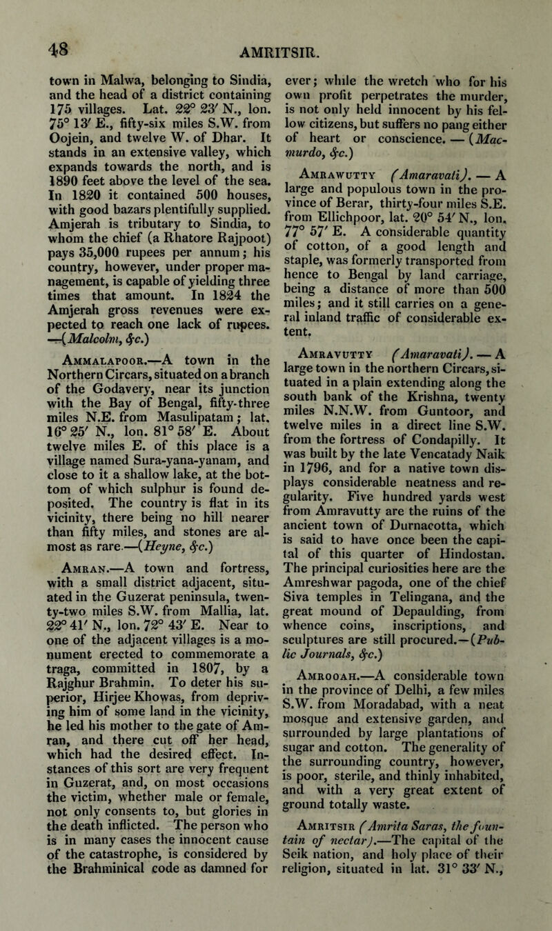 town in Malwa, belonging to Sindia, and the head of a district containing 175 villages. Lat. 22° 23' N., Ion. 75° 13' E., fifty-six miles S.W. from Oojein, and twelve W. of Dhar. It stands in an extensive valley, which expands towards the north, and is 1890 feet above the level of the sea. In 1820 it contained 500 houses, with good bazars plentifully supplied. Amjerah is tributary to Sindia, to whom the chief (a Rhatore Rajpoot) pays 35,000 rupees per annum; his country, however, under proper ma¬ nagement, is capable of yielding three times that amount. In 1824 the Amjerah gross revenues were ex¬ pected to reach one lack of rihpees. ~-{Malcolmy 4*c.) Ammalapoor.—A town in the Northern Circars, situated on a branch of the Godavery, near its junction with the Bay of Bengal, fifty-three miles N.E. from Masulipatam; lat. 16° 25' N., Ion. 81° 58' E. About twelve miles E. of this place is a village named Sura-yana-yanam, and close to it a shallow lake, at the bot¬ tom of which sulphur is found de¬ posited. The country is flat in its vicinity, there being no hill nearer than fifty miles, and stones are al¬ most as rare.—{Heyne, ^c.) Amran.—A town and fortress, with a small district adjacent, situ¬ ated in the Guzerat peninsula, twen¬ ty-two miles S.W. from Mallia, lat. 22° 41' N., Ion. 72° 43' E. Near to one of the adjacent villages is a mo¬ nument erected to commemorate a traga, committed in 1807, by a Rajghur Brahmin. To deter his su¬ perior, Hirjee Khowas, from depriv¬ ing him of some land in the vicinity, he led his mother to the gate of Am¬ ran, and there cut off her head, which had the desired effect. In¬ stances of this sort are very frequent in Guzerat, and, on most occasions the victim, whether male or female, not only consents to, but glories in the death inflicted. The person who is in many cases the innocent cause of the catastrophe, is considered by the Brahminical code as damned for ever; while the wretch who for his own profit perpetrates the murder, is not only held innocent by his fel¬ low citizens, but suffers no pang either of heart or conscience. — (ikfac- murdoy ^c.) Amrawutty (Amaravati). — A large and populous town in the pro¬ vince of Berar, thirty-four miles S.E. from Ellichpoor, lat. 20° 54' N., Ion, 77° 57' E. A considerable quantity of cotton, of a good length and staple, was formerly transported from hence to Bengal by land carriage, being a distance of more than 500 miles; and it still carries on a gene¬ ral inland traffic of considerable ex¬ tent. Amravutt Y (Amaravati J. — A large town in the northern Circars, si¬ tuated in a plain extending along the south bank of the Krishna, twenty miles N.N.W. from Guntoor, and twelve miles in a direct line S.W. from the fortress of Condapilly. It was built by the late Vencatady Naik in 1796, and for a native town dis¬ plays considerable neatness and re¬ gularity. Five hundred yards west from Amravutty are the ruins of the ancient town of Durnacotta, which is said to have once been the capi¬ tal of this quarter of Hindostan. The principal curiosities here are the Amreshwar pagoda, one of the chief Siva temples in Telingana, and the great mound of Depaulding, from whence coins, inscriptions, and sculptures are still procured.—(Pw5- lic Journalsy ^c.) Amro0AH.—A considerable town in the province of Delhi, a few miles S.W. from Moradabad, with a neat mosque and extensive garden, and surrounded by large plantations of sugar and cotton. The generality of the surrounding country, however, is poor, sterile, and thinly inhabited, and with a very great extent of ground totally waste. Amritsir f Amrita SaraSy the foun¬ tain of nectar).—The capital of the Seik nation, and holy place of their religion, situated in lat. 31° 33' N.,