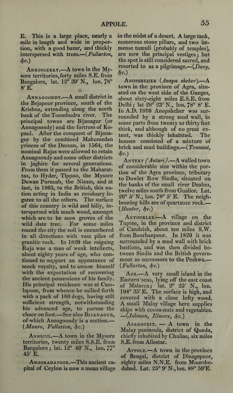 E. This is a large place, nearly a mile in length and wide in propor¬ tion, with a good bazar, and thickly interspersed with trees.—{FuUarton^ ^c.) Ankosgerey.—A town in the My¬ sore territories, forty miles S.E. from Bangalore, lat. 12° 39' N., Ion. 78° 8'E. Annagoondy.—A small district in the Bejapoor province, south of the Krishna, extending along the north bank of the Toombudra river. The principal towns are Bijanagur (or Annagoondy) and the fortress of Ko- paul. After the conquest of Bijana¬ gur by the combined Mahomedan princes of the Deccan, in 1564, the nominal Rajas were allowed to retain Annagoondy and some other districts in jaghire for several generations. From them it passed to the Maharat- tas, to Hyder, Tippoo, the Mysore Dewan Purneah, the Nizam, and at last, in 1803, to the British, this na¬ tion acting in India as residuary le¬ gatee to all the others. The surface of this country is wild and hilly, in¬ terspersed with much wood, amongst •which are to be seen groves of the wild date tree. For some miles round the city the soil is encumbered in all directions with vast piles of granitic rock. In 1820 the reigning Raja was a man of weak intellects, about eighty years of age, who con¬ tinued to support an appearance of mock royalt}', and to amuse himself with the expectation of recovering the ancient possessions of his family. His principal residence was at Cam- lapooc, from whence he sallied forth with a pack of 100 dogs, having still sufficient strength, notwithstanding his advanced age, to pursue the chace on foot.—See also Bijanagur, of-which Annagoondy is a section.— {MunrOf Fullarton, Sfc.) Annicul.—A town in the Mysore territories, twenty miles S.S.E. from Ban2:alore ; lat. 12° 40' N., Ion. 77° 45' k Anooradapoor.—This ancient ca¬ pital of Ceylon is now a mean village in the midst of a desert. A large tank, numerous stone pillars, and two im¬ mense tumuli (probably of temples), are now the principal vestiges; but the spot is still considered sacred, and resorted to as a pilgrimage.—{Davy^ ^c.) Anopsheher {Anapa shelter).—A town in the province of Agra, situ¬ ated on the west side of the Ganges, about sixty-eight miles E.S.E. from Delhi; lat 28° 23' N., Ion. 78° 8' E. In A.D. 1800 Anopsheher was sur¬ rounded by a strong mud wall, in some parts from twenty to thirty feet thick, and although of no great ex¬ tent, was thickly inhabited. The houses consisted of a mixture of brick and mud buildings.—(Tennant^ ^c.) Antery (Antari).—A walled town of considerable size within the por¬ tion of the Agra province, tributary to Dowlet Row Sindia, situated on the banks of the small river Dealoo, twelve miles south from Gualior. Lat. 26° 5' N., Ion. 78° 5' E. The neigh¬ bouring hills are of quartzoze rock.— {Hunter^ 4'c.) Antoorlee;—A village on the Tuptee, in the province and district of Candeish, about ten miles S.W. from Boorhanpoor. In 1820 it was surrounded by a mud wall with brick bastions, and was then divided be¬ tween Sindia and the British govern¬ ment as successors to the Peshwa.— {Fullarton, <^c.) Aor.—A very small island in the Eastern'seas, lying off the east coast of Malacca; lat. 2° 25' N., Ion. 104° 35'E. The surface is high, and covered with a close lofty w'ood. A small Malay village here supplies ships with cocoa-nuts and vegetables. —{Johnsonf Elmore, ^c.) Apakookit. — A town in the Malay peninsula, district of Queda, chiefly inhabited by Chulias, six miles S.E. from Allestar. Appole.—A town in the province of Bengal, district of Dinagepoor, eighty miles N.N.E. from Moorshe- dabad. Lat. 25° 9'N.,lon. 88° 59'E.