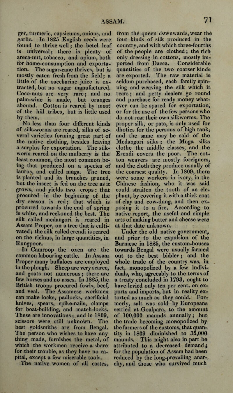 ger, turmeric, capsicums, onions, and garlic. In 1825 English seeds were found to thrive well; the betel leaf is universal; there is plenty of areca^iiut, tobacco, and opium, both for home-consumption and exporta¬ tion. The sugar-cane thrives, but is mostly eaten fresh from the field j a little of the saccharine juice is ex¬ tracted, but no sugar manufactured. Coco-nuts are very rarej and no palm-wine is made, but oranges abound. Cotton is reared by most of tbe hill tribes, but is little used by them. No less than four different kinds of silk-worms are reared, silks of se¬ veral varieties forming great part of the native clothing, besides leaving a surplus for exportation. The silk¬ worm reared on the mulberry is the least common, the most common be¬ ing that produced on a species of iaurus, and called mirga. The tree is planted and its branches pruned, but the insect is fed on the tree as it grows, and yields two crops: that procured in the beginning of the dry season is red; that which is procured towards the end of spring is white, and reckoned the best. The silk called medangori is reared in Assam Proper, on a tree that is culti¬ vated ; the silk called erendi is reared on the ricinus, in large quantities, in Rungpoor. In Camroop the oxen are the common labouring cattle. In Assam Proper many buffaloes are employed in the plough. Sheep are very scarce, and goats not numerous; there are few horses and no asses. In 1825, the British troops procured fowls, beef, and veal. The Assamese workmen can make locks, padlocks, sacrificial knives, spears, spike-nails, clamps for boat-building, and match-locks. These are innovations; and in 1809, scissors were still unknown. The best goldsmiths are from Bengal. The person who wishes to have any thing made, furnishes the metal, of which the workmen receive a share for their trouble, as they have no ca¬ pital, except a few miserable tools. The native women of all castes. from the queen downwards, wear the four kinds of silk produced in the country, and with which three-fourths of the people are clothed; the rich only dressing in cottons, mostly im¬ ported from Dacca. Considerable quantities of the two coarser kinds are exported. The raw material is seldom purchased, each family spin¬ ning and weaving the silk which it rears; and petty dealers go round and purchase for ready money what¬ ever can be spared for exportation, or for the use of the few persons who do not rear their own silkworms. The proper silk, or pata, is only used for dhoties for the persons of high rank, and the same may be said of the Medangori silks; the Muga silks clothe the middle classes, and the Erendi covers the poor. The cot¬ ton weavers are mostly foreigners, and the cloth they produce usually of the coarsest quality. In 1809, there were some workers in ivory, in the Chinese fashion, who it was said could straiten the tooth of an ele¬ phant, by covering it with a thick coat of clay and cow-dung, and then ex¬ posing it to a fire. According to native report, the useful and simple arts of making butter and cheese were at that date unknown. Under the old native government, and prior to the expulsion of the Burmese in 1825, the custom-houses towards Bengal were usually farmed out to the best bidder; and the whole trade of the country was, in , fact, monopolized by a few indivi¬ duals, who, agreeably to the terms of a treaty concluded in 1793, ought to have levied only ten per cent, on ex¬ ports and imports, but in reality ex¬ torted as much as they could. For¬ merly, salt was sold by Europeans settled at Goalpara, to the amount of 100,000 maunds annually; but the trade becoming monopolized by the farmers of the customs, that quan¬ tity in 1809 diminished to 35,000 maunds. This might also in part be attributed to a decreased demand; for the population of Assam had been reduced by the long-prevailing anar¬ chy, and those who survived much