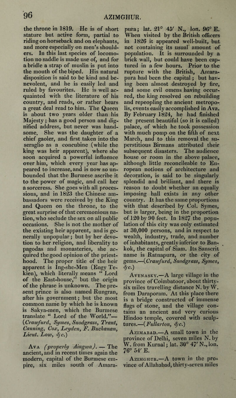 AZIMGHUR. the throne in 1819. He is of short stature but active form, partial to riding on horseback and on elephants, and more especially on men’s should¬ ers. In this last species of locomo¬ tion no saddle is made use of, and for a bridle a strap of muslin is put into the mouth of the biped. His natural disposition is said to be kind and be¬ nevolent, and he is easily led and ruled by favourites. He is well ac¬ quainted with the literature of his country, and reads, or rather hears a great deal read to him. The Queen is about two years older than his Majesty; has a good person and dig¬ nified address, but never was hand¬ some. She was the daughter of a chief gaoler, and first taken into the seraglio as a concubine (while the king was heir apparent), where she soon acquired a powerful influence over him, which every year has ap¬ peared to increase, and is now so un¬ bounded that the Burmese ascribe it to the power of magic, and call her a sorceress. She goes with all proces¬ sions, and in 1823 the Chinese am¬ bassadors were received by the King and Queen on the throne, to the great surprise of that ceremonious na¬ tion, who seclude the sex on all public occasions. She is not the mother of the existing heir apparent, and is ge¬ nerally unpopular; but by her devo¬ tion to her religion, and liberality to pagodas and monasteries, she ac¬ quired the good opinion of the priest¬ hood. The proper title of the heir apparent is Ing-she-Men (Engy Te- kien), which literally means “ Lord of the East-house,” but the origin of the phrase is unknown. The pre¬ sent prince is also, named Rungran, after his government; but the most common name by which he is known is Sakya-men, which the Burmese translate “ Lord of the World.”— {Crawfurd, Sanies, Snodgrass, Trant, Canning, Cox, Leyden, F. Buchanan, Lieut. Low, <5 c.) Ava (propei'ly AingwaJ. — The ancient, and in recent times again the modern, capital of the Burmese em¬ pire, six miles south of Amara- pura; lat. 21° 45' N., Ion. 96° E. When visited by the British officers in 1826 it appeared well-built, but not containing its usual amount of population. It is surrounded by a brick wall, but could have been cap¬ tured in a few hours. Prior to the rupture with the British, Amara- pura had been the capital ; but hav¬ ing been almost destroyed by fire, and some evil omens having occur¬ red, the king resolved on rebuilding and repeopling the ancient metropo¬ lis, events easily accomplished in Ava. By February 1824, he had finished the present beautiful (so it is called) palace, of which he took possession with much pomp on the fifth of next March, and to this removal the su¬ perstitious Birmans attributed their subsequent disasters. The audience house or room in the above palace, although little reconcileable to Eu¬ ropean notions of architecture and decoration, is said to be singularly splendid and brilliant, and there is reason to doubt whether an equally imposing hall exists in any other country. It has the same proportions with that described by Col. Symes, but is larger, being in the proportion of 120 by 90 feet. In 1827 the popu¬ lation of this city was only estimated at 30,000 persons, and in respect to wealth, industry, trade, and number of inhabitants, greatly inferior to Ban- kok, the capital of Siam. Its Sanscrit name is Ratnapura, or the city of gems.—{Crawfurd, Snodgrass, Symes, ^c.) Avenasky.—A large village in the province of Coimbatoor, about thirty- six miles travelling distance N. by W. from Daraporam. At this place there is a bridge constructed of immense flags of stone, and the village con¬ tains an ancient and very curious Hindoo temple, covered with sculp¬ tures.—{Fullai'ton, ^c.) Azimabad.—A small town in the province of Delhi, seven miles N. by W. from Kurnal; lat. 30° 47'N., Ion. 76° 54' E. Azimghur.—A town in the pro¬ vince of Allahabad, thirl y-seven miles