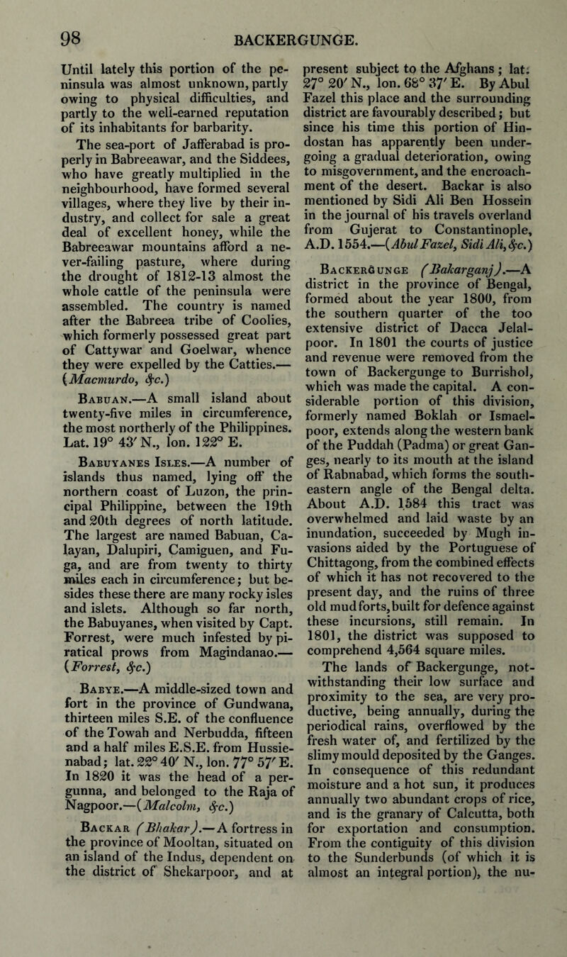 Until lately this portion of the pe¬ ninsula was almost unknown, partly owing to physical difficulties, and partly to the well-earned reputation of its inhabitants for barbarity. The sea-port of Jafferabad is pro¬ perly in Babreeawar, and the Siddees, who have greatly multiplied in the neighbourhood, have formed several villages, where they live by their in¬ dustry, and collect for sale a great deal of excellent honey, while the Babreeawar mountains afford a ne¬ ver-failing pasture, where during the drought of 1812-13 almost the whole cattle of the peninsula were assembled. The country is named after the Babreea tribe of Coolies, which formerly possessed great part of Cattywar and Goelwar, whence they were expelled by the Catties.— {Macmurdoj ^c.) Babuan.—A small island about twenty-five miles in circumference, the most northerly of the Philippines. Lat. 19° 43'N., Ion. 122° E. Babuyanes Isles.—A number of islands thus named, lying off the northern coast of Luzon, the prin¬ cipal Philippine, between the 19th and 20th degrees of north latitude. The largest are named Babuan, Ca- layan, Dalupiri, Camiguen, and Fu- ga, and are from twenty to thirty miles each in circumference; but be¬ sides these there are many rocky isles and islets. Although so far north, the Babuyanes, when visited by Capt. Forrest, were much infested by pi¬ ratical prows from Magindanao.— {Forrestj ^c.) Babye.—A middle-sized town and fort in the province of Gundwana, thirteen miles S.E. of the confluence of theTowah and Nerbudda, fifteen and a half miles E.S.E. from Hussie- nabad; lat. 22° 40' N., Ion. 77° 57' E. In 1820 it was the head of a per- gunna, and belonged to the Raja of Nagpoor.—(Malcolm, ^c.) Backar f BhaJcarJ.—A fortress in the province of Mooltan, situated on an island of the Indus, dependent on the district of Shekarpoor, and at present subject to the Afghans ; lat; 27° 20' N., Ion. 68° 37' E. By Abul Fazel this place and the surrounding district are favourably described; but since his time this portion of Hin¬ dustan has apparently been under¬ going a gradual deterioration, owing to misgovernment, and the encroach¬ ment of the desert. Backar is also mentioned by Sidi Ali Ben Hossein in the journal of his travels overland from Gujerat to Constantinople, A.D. 1554.—(AbulFazel, Sidi Ali,^c.) Backer6 unge ( BaJcarganj J,—A district in the province of Bengal, formed about the year 1800, from the southern quarter of the too extensive district of Dacca Jelal- poor. In 1801 the courts of justice and revenue were removed from the town of Backergunge to Burrishol, which was made the capital. A con¬ siderable portion of this division, formerly named Boklah or Ismael- poor, extends along the western bank of the Puddah (Padma) or great Gan¬ ges, nearly to its mouth at the island of Rabnabad, which forms the south¬ eastern angle of the Bengal delta. About A.D. 1584 this tract was overwhelmed and laid waste by an inundation, succeeded by Mugh in¬ vasions aided by the Portuguese of Chittagong, from the combined effects of which it has not recovered to the present day, and the ruins of three old mud forts, built for defence against these incursions, still remain. In 1801, the district was supposed to comprehend 4,564 square miles. The lands of Backergunge, not¬ withstanding their low surface and proximity to the sea, are very pro¬ ductive, being annually, during the periodical rains, overflowed by the fresh water of, and fertilized by the slimy mould deposited by the Ganges. In consequence of this redundant moisture and a hot sun, it produces annually two abundant crops of rice, and is the granary of Calcutta, both for exportation and consumption. From the contiguity of this division to the Sunderbunds (of which it is almost an integral portion), the nu-